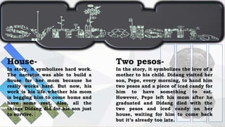Two pesos-
In the story, it symbolizes the love of a
mother to his child. Didang visited her
son, Pepe, every morning, to hand him
two pesos and a piece of iced candy for
him to have something to eat.
However, Pepe left his mom after he
graduated and Didang died with the
two pesos and iced candy on her
house, waiting for him to come back
but it’s already too late.
House-
In story, it symbolizes hard work.
The narrator was able to build a
house for her mom because he
really works hard. But now, his
work is his life whether his mom
is begging him to come home and
have some rest. Also, all the
things Didang did for his son just
to survive.
 