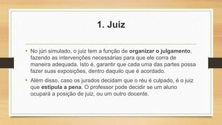 1. Juiz
• No júri simulado, o juiz tem a função de organizar o julgamento,
fazendo as intervenções necessárias para que ele corra de
maneira adequada. Isto é, garantir que cada uma das partes possa
fazer suas exposições, dentro daquilo que é acordado.
• Além disso, caso os jurados decidam que o réu é culpado, é o juiz
que estipula a pena. O professor pode decidir se um aluno
ocupará a posição de juiz, ou um outro docente.
 