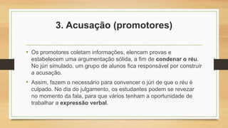 3. Acusação (promotores)
• Os promotores coletam informações, elencam provas e
estabelecem uma argumentação sólida, a fim de condenar o réu.
No júri simulado, um grupo de alunos fica responsável por construir
a acusação.
• Assim, fazem o necessário para convencer o júri de que o réu é
culpado. No dia do julgamento, os estudantes podem se revezar
no momento da fala, para que vários tenham a oportunidade de
trabalhar a expressão verbal.
 