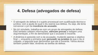 4. Defesa (advogados de defesa)
• O advogado de defesa é o sujeito processual com qualificação técnica e
jurídica, com a ajuda do qual o réu exerce sua defesa. Ou seja, ele tenta
convencer o júri da inocência do acusado.
• No júri simulado, trabalha-se com um grupo de advogados de defesa.
Eles também coletam informações, elencam provas e redigem uma
argumentação, a fim de demonstrar que o acusado é inocente.
• A dinâmica é parecida com a da acusação, mudando apenas o objetivo
final — enquanto a primeira quer persuadir os jurados de que o réu é
culpado, a segunda quer demonstrar que ele é inocente. Vários alunos
também podem falar, dividindo as tarefas de defesa.
 