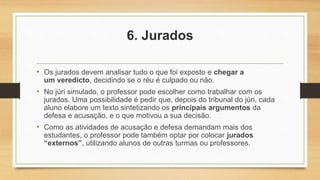 6. Jurados
• Os jurados devem analisar tudo o que foi exposto e chegar a
um veredicto, decidindo se o réu é culpado ou não.
• No júri simulado, o professor pode escolher como trabalhar com os
jurados. Uma possibilidade é pedir que, depois do tribunal do júri, cada
aluno elabore um texto sintetizando os principais argumentos da
defesa e acusação, e o que motivou a sua decisão.
• Como as atividades de acusação e defesa demandam mais dos
estudantes, o professor pode também optar por colocar jurados
“externos”, utilizando alunos de outras turmas ou professores.
 
