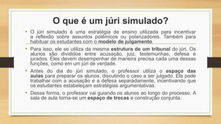 O que é um júri simulado?
• O júri simulado é uma estratégia de ensino utilizada para incentivar
a reflexão sobre assuntos polêmicos ou polarizadores. Também para
habituar os estudantes com o modelo de julgamento.
• Para isso, ele se utiliza da mesma estrutura de um tribunal do júri. Os
alunos são divididos entre acusação, juiz, testemunhas, defesa e
jurados. Eles devem desempenhar de maneira precisa cada uma dessas
funções, como em um júri de verdade.
• Antes do dia do júri simulado, o professor utiliza o espaço das
aulas para preparar os alunos, discutindo o caso a ser julgado. Ele pode
trabalhar com a acusação e a defesa separadamente, incentivando que
os estudantes estabeleçam estratégias argumentativas.
• Dessa forma, o professor vai guiando os alunos ao longo do processo. A
sala de aula torna-se um espaço de trocas e construção conjunta.
 