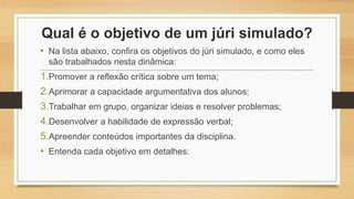 Qual é o objetivo de um júri simulado?
• Na lista abaixo, confira os objetivos do júri simulado, e como eles
são trabalhados nesta dinâmica:
1.Promover a reflexão crítica sobre um tema;
2.Aprimorar a capacidade argumentativa dos alunos;
3.Trabalhar em grupo, organizar ideias e resolver problemas;
4.Desenvolver a habilidade de expressão verbal;
5.Apreender conteúdos importantes da disciplina.
• Entenda cada objetivo em detalhes:
 