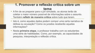 1. Promover a reflexão crítica sobre um
tema
• A fim de se preparar para o júri simulado, os alunos terão de
coletar o maior número possível de informações sobre o assunto.
Também refletir de maneira crítica sobre tudo que leram.
• Isto é, como aqueles dados podem compor uma certa narrativa de
defesa ou acusação? Como os jurados receberão aquelas
informações?
• Nesta primeira etapa, o professor trabalha com os estudantes
uma série de habilidades. Como, por exemplo, as capacidades de
pesquisa, interpretação e reflexão crítica.
 