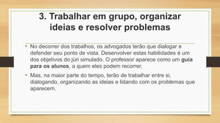 3. Trabalhar em grupo, organizar
ideias e resolver problemas
• No decorrer dos trabalhos, os advogados terão que dialogar e
defender seu ponto de vista. Desenvolver estas habilidades é um
dos objetivos do júri simulado. O professor aparece como um guia
para os alunos, a quem eles podem recorrer.
• Mas, na maior parte do tempo, terão de trabalhar entre si,
dialogando, organizando as ideias e lidando com os problemas que
aparecem.
 
