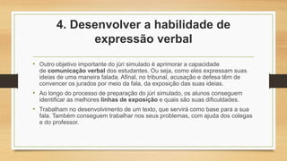 4. Desenvolver a habilidade de
expressão verbal
• Outro objetivo importante do júri simulado é aprimorar a capacidade
de comunicação verbal dos estudantes. Ou seja, como eles expressam suas
ideias de uma maneira falada. Afinal, no tribunal, acusação e defesa têm de
convencer os jurados por meio da fala, da exposição das suas ideias.
• Ao longo do processo de preparação do júri simulado, os alunos conseguem
identificar as melhores linhas de exposição e quais são suas dificuldades.
• Trabalham no desenvolvimento de um texto, que servirá como base para a sua
fala. Também conseguem trabalhar nos seus problemas, com ajuda dos colegas
e do professor.
 