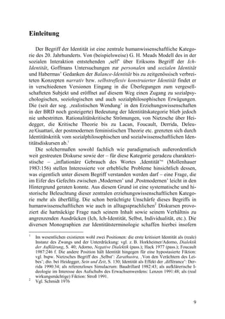 Einleitung

    Der Begriff der Identität ist eine zentrale humanwissenschaftliche Katego-
rie des 20. Jahrhunderts. Von (beispielsweise) G. H. Meads Modell des in der
sozialen Interaktion entstehenden ‚self’ über Eriksons Begriff der Ich-
Identität, Goffmans Untersuchungen zur personalen und sozialen Identität
und Habermas’ Gedanken der Balance-Identität bis zu zeitgenössisch verbrei-
teten Konzepten narrativ bzw. selbstreflexiv konstruierter Identität findet er
in verschiedenen Versionen Eingang in die Überlegungen zum vergesell-
schafteten Subjekt und eröffnet auf diesem Weg einen Zugang zu sozialpsy-
chologischen, soziologischen und auch sozialphilosophischen Erwägungen.
Die (seit der sog. ‚realistischen Wendung’ in den Erziehungswissenschaften
in der BRD noch gesteigerte) Bedeutung der Identitätskategorie blieb jedoch
nie unbestritten. Rationalitätskritische Strömungen, von Nietzsche über Hei-
degger, die Kritische Theorie bis zu Lacan, Foucault, Derrida, Deleu-
ze/Guattari, der postmodernen feministischen Theorie etc. grenzten sich durch
Identitätskritik vom sozialphilosophischen und sozialwissenschaftlichen Iden-
titätsdiskursen ab.1
    Die solchermaßen sowohl fachlich wie paradigmatisch außerordentlich
weit gestreuten Diskurse sowie der – für diese Kategorie geradezu charakteri-
stische – „inflationäre Gebrauch des Wortes ‚Identität’“ (Mollenhauer
1983:156) stellen Interessierte vor erhebliche Probleme hinsichtlich dessen,
was eigentlich unter diesem Begriff verstanden werden darf – eine Frage, die
im Eifer des Gefechts zwischen ‚Modernen’ und ‚Postmodernen’ leicht in den
Hintergrund geraten konnte. Aus diesem Grund ist eine systematische und hi-
storische Beleuchtung dieser zentralen erziehungswissenschaftlichen Katego-
rie mehr als überfällig. Die schon berüchtigte Unschärfe dieses Begriffs in
humanwissenschaftlichen wie auch in alltagssprachlichen2 Diskursen provo-
ziert die hartnäckige Frage nach seinem Inhalt sowie seinem Verhältnis zu
angrenzenden Ausdrücken (Ich, Ich-Identität, Selbst, Individualität, etc.). Die
diversen Monographien zur Identitätsterminologie schaffen hierbei insofern
1
    Im wesentlichen existieren wohl zwei Positionen: die erste kritisiert Identität als (reale)
    Instanz des Zwangs und der Unterdrückung: vgl. z. B. Horkheimer/Adorno, Dialektik
    der Aufklärung, S. 40; Adorno, Negative Dialektik (pass.); Hack 1977 (pass.); Foucault
    1987:246 f. Die andere Position hält Identität hingegen für eine hypostasierte Fiktion:
    vgl. bspw. Nietzsches Begriff des ‚Selbst’: Zarathustra, ‚Von den Verächtern des Lei-
    bes’; dto. bei Heidegger, Sein und Zeit, S. 130; Identität als Effekt der ‚différance’: Der-
    rida 1990:34; als referenzloses Simulacrum: Baudrillard 1982:43; als aufklärerische I-
    deologie im Interesse des Aufschubs des Erwachsenwerdens: Lenzen 1991:48; als (real
    wirkungsmächtige) Fiktion: Stroß 1991.
2
    Vgl. Schmidt 1976



                                                                                              9
 