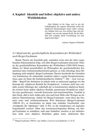 4. Kapitel: Identität und Selbst: objektive und andere
            Wirklichkeiten

                                             „Das Subjekt ist die Lüge, weil es um der
                                         Unbedingtheit der eigenen Herrschaft willen die
                                         objektiven Bestimmungen seiner selbst verleug-
                                         net; Subjekt wäre erst, was solcher Lüge sich ent-
                                         schlagen, was aus der eigenen Kraft, die der Iden-
                                         tität sich verdankt, deren Verschalung von sich
                                         abgeworfen hätte.“

                                                               Adorno, Negative Dialektik




4.1 Mead und die ,gesellschaftliche Konstruktion der Wirklichkeit’
nach Berger/Luckmann
    Meads Theorie der Sozialität geht, zumindest wenn man der oben vorge-
brachten Rekonstruktion folgt, weit über Berger/Luckmanns klassische Theo-
rie der gesellschaftlichen Konstruktion der Wirklichkeit (1980/1969) hinaus.
Hätten wir Mead ausschließlich als Philosophen der gesellschaftlichen Ko-
operation (also institutionentheoretisch) gelesen, so wäre allerdings diese Be-
hauptung nicht möglich. Berger/Luckmanns Theorie beschreibt das Entstehen
von Institutionen als entlastende (zunächst mikro-) soziale Kooperationsrou-
tinen, ganz im Sinne der Institutionentheorie Gehlens104. Der – zwar weit ge-
faßte – Begriff der Institution ist jedoch nicht so umfassend angelegt wie das
Konzept der ‚objektiven Realität der Perspektiven’. Letzteres stellt eine veri-
table soziale Ontologie dar: außerhalb der so konstituierten objektiven Reali-
tät existiert keine andere objektive Realität; gemeinsame Perspektiven schaf-
fen eine geschlossene, wiewohl historische und transformierbare, Totalität in
dem Sinne, daß es kein Außen gibt, also auch kein Mehr oder Weniger an ob-
jektiver Determinierung. Anders bei Berger/Luckmann: wenn diese das Sze-
nario einer total institutionalisierten Welt diskutieren (Berger/Luckmann
1980:84 ff.), so beschreiben sie damit eine totalitäre Gesellschaft, eine
„Fundgrube für Alpträume“ (ebd. S. 85), zu der (mindestens) ein logisches
Gegenmodell existiert. Ohne den wissenssoziologischen Beitrag von Ber-
ger/Luckmann zu schmälern, muß man festhalten: insofern es per definitio-
nem nicht zwei objektive Realitäten geben kann, diskutieren Ber-

104
      Berger/Luckmann 1980:61; vgl. Gehlen, Urmensch und Spätkultur, S. 42 ff.



                                                                                         99
 