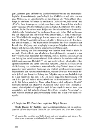 ger/Luckmann ganz offenbar die (institutionentheoretische und phänomeno-
logische) Konstruktion der gesellschaftlichen Wirklichkeit und nicht eine so-
ziale Ontologie, als ,gesellschaftliche Konstruktion der Wirklichkeit’ über-
haupt. In letzterem Fall hätten sie nämlich die Dialektik von ,Individuum’ und
,Welt’ in ihrer Konsequenz explizieren müssen; statt dessen finden wir doch
eine vorgängige Objektivität (der gesellschaftlichen Kooperation bzw. Institu-
tionen), die im Nachhinein vom Subjekt qua Sozialisation internalisiert wird.
„Erfolgreiche Sozialisation“ ist in diesem Sinne „ein hohes Maß an Symme-
trie von objektiver und subjektiver Wirklichkeit“ (ebd. S. 175), wobei objek-
tive Wirklichkeit die vorgängige Institutionenstruktur und subjektive Wirk-
lichkeit ‚Rollen’(-identität) im Sinne subjektiver Gegenstücke der Institutio-
nen darstellen (ebd. S. 75). Sozialisation in diesem Sinne wäre tatsächlich der
Prozeß einer Prägung eines vorgängig behaupteten Subjekts mittels einer als
bereits und durch sich bestehend angenommenen Objektivität.
    Diese Fassung des Zusammenhangs von Realität und Identität bleibt in
zweierlei Hinsicht hinter der Meadschen Sozialphilosophie, zumindest in der
hier vorgebrachten kritischen Erweiterung, zurück. Erstens unterschätzt sie
den Beitrag des Individuums und damit die Reichweite der realitäts- und iden-
titätskonstituierenden Dialektik105, die weit mehr bedeutet als objektive Ko-
operationsroutinen und deren subjektive Pendants. Zweitens überschätzt sie
die Bedeutung von Institutionen, verstanden als ,eingefahrene’ Konventionen,
gegenüber dem wesentlich flexibleren und letztlich koordinationsmächtigeren
Mechanismus der Perspektivenübernahme, welcher zwar auf Konvention be-
ruht, jedoch den kreativen Beitrag des Subjekts angemessen berücksichtigt
(s. o. zur Kreativität des ,me’, S. 83). In dieser doppelten Beschränkung wird
der Blick gar auf andere, nichtsymbolische realitätskonstitutive Modi ver-
stellt. Wir haben jedoch bei Mead sehen können, daß ,subjektive Realität’
nicht abkömmlich von objektiver ist, sondern neben dieser steht (insofern je-
derzeit eine subjektive Perspektive objektiv/intersubjektiv werden kann oder
umgekehrt), und daß außerdem Meads Begriff der ,privaten Perspektive’ ei-
nem weiteren (nämlich präsymbolischen) Modus des In-der-Welt-Seins ent-
spricht.


4.2 Subjektive Wirklichkeiten: objektive Möglichkeiten
   Meads Theorie der Realitäts- und Identitätskonstitution ist ein außeror-
dentlich offenes Modell der Dialektik von Individuum und Welt bzw. Gesell-

105
      Ich spreche hier vorsichtig von Dialektik und nicht von Interaktion, weil letzterer Ter-
      minus genau genommen bereits bestehende Akteure voraussetzt.



      100
 