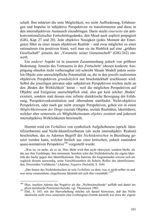 schaft. Ihm inhäriert die stete Möglichkeit, wo nicht Aufforderung, Erfahrun-
gen und Impulse in subjektive Perspektiven zu transformieren und diese in
den intersubjektiven Austausch einzubringen. Darin steckt einerseits ein anti-
konventionalistischer Fortschrittsgedanke, den Mead auch explizit propagiert
(GIG, Kap. 27 und 28). Jede objektive Neuigkeit (jedes Moment der Emer-
genz) führt zu einer neuen objektiven Realität – und zwar möglichst zu einer
rationaleren (im positiven Sinn), weil man sie im Hinblick auf eine „größere
Gesellschaft“ jenseits der „Vorurteile seiner Gemeinschaft“ (GIG:262) ent-
wirft.
    Ein anderer Aspekt ist in unserem Zusammenhang jedoch von größerer
Bedeutung: Jenseits des Vertrauens in den ,Fortschritt’ (dessen konkrete Aus-
prägung ohnehin nicht vorhersagbar ist) schreibt Meads Modell jedem sozia-
len Objekt eine unerschöpfliche Potentialität zu, die in den jeweils realisierten
objektiven Perspektiven grundsätzlich nur bruchstückhaft erschlossen wird.
Selbst die jeweiligen privaten oder subjektiven Perspektiven reichen nicht an
den ,Boden der Wirklichkeit’ heran – weil die möglichen Perspektiven auf
Objekte und Ereignisse unerschöpflich sind, also gar kein solcher ,Boden’
existiert, sondern statt dessen eine infinite dialektische Bewegung der Erfah-
rung, Perspektivenkonstitution und -übernahme stattfindet. Nicht-objektive
Perspektiven, oder noch gar nicht erzeugte Perspektiven, gehen ein in einen
Möglichkeitsraum der Dinge (soziale Objekte, soziale Realitäten, Identitäten),
welcher aber seinerseits als Möglichkeitsraum objektiv existiert und jederzeit
intersubjektive Wirklichkeiten bereitstellt.

    Hiermit wird ein Verhältnis von symbolisch Aufgehobenem (sprich: Iden-
tifizierbarem) und Nicht-Identifizierbarem (als nicht intersubjektiv Realem)
beschrieben, das zu Adornos Begriff des Nichtidentischen in Beziehung ge-
setzt werden kann, welcher freilich aus einer kritischen, jedoch zumindest
quasi-normativen Perspektive106 vorgestellt wurde:
     „Was ist, ist mehr, als es ist. Dies Mehr wird ihm nicht oktroyiert, sondern bleibt, als
das aus ihm Verdrängte, ihm immanent. Insofern wäre das Nichtidentische die eigene Iden-
tität der Sache gegen ihre Identifikationen. Das Innerste des Gegenstandes erweist sich als
zugleich diesem auswendig, seine Verschlossenheit als Schein, Reflex des identifizieren-
den, fixierenden Verfahrens.“ (Adorno, Negative Dialektik, S. 164)
   „Das Innere des Nichtidentischen ist sein Verhältnis zu dem, was es nicht selber ist und
                                                                         107
was seine veranstaltete, eingefrorene Identität mit sich ihm vorenthält.“


106
      Dies, insofern Adorno das Negative als das „Nichtseinsollende“ auffaßt und damit im-
      plizit moralische Positionen bezieht; vgl. Theunissen 1983.
107
      Ebd., S. 165; mit der Hervorhebung möchte ich darauf hinweisen, daß das Nicht-
      identische nicht etwa seinerseits eine (verborgene) Entität darstellt wie etwa die ,eigent-



                                                                                            101
 