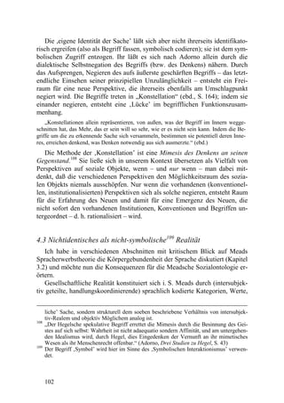 Die ,eigene Identität der Sache’ läßt sich aber nicht ihrerseits identifikato-
risch ergreifen (also als Begriff fassen, symbolisch codieren); sie ist dem sym-
bolischen Zugriff entzogen. Ihr läßt es sich nach Adorno allein durch die
dialektische Selbstnegation des Begriffs (bzw. des Denkens) nähern. Durch
das Aufsprengen, Negieren des aufs äußerste geschärften Begriffs – das letzt-
endliche Einsehen seiner prinzipiellen Unzulänglichkeit – entsteht ein Frei-
raum für eine neue Perspektive, die ihrerseits ebenfalls am Umschlagpunkt
negiert wird. Die Begriffe treten in „Konstellation“ (ebd., S. 164); indem sie
einander negieren, entsteht eine ‚Lücke’ im begrifflichen Funktionszusam-
menhang.
    „Konstellationen allein repräsentieren, von außen, was der Begriff im Innern wegge-
schnitten hat, das Mehr, das er sein will so sehr, wie er es nicht sein kann. Indem die Be-
griffe um die zu erkennende Sache sich versammeln, bestimmen sie potentiell deren Inne-
res, erreichen denkend, was Denken notwendig aus sich ausmerzte.“ (ebd.)
   Die Methode der ‚Konstellation’ ist eine Mimesis des Denkens an seinen
Gegenstand.108 Sie ließe sich in unserem Kontext übersetzen als Vielfalt von
Perspektiven auf soziale Objekte, wenn – und nur wenn – man dabei mit-
denkt, daß die verschiedenen Perspektiven den Möglichkeitsraum des sozia-
len Objekts niemals ausschöpfen. Nur wenn die vorhandenen (konventionel-
len, institutionalisierten) Perspektiven sich als solche negieren, entsteht Raum
für die Erfahrung des Neuen und damit für eine Emergenz des Neuen, die
nicht sofort den vorhandenen Institutionen, Konventionen und Begriffen un-
tergeordnet – d. h. rationalisiert – wird.


4.3 Nichtidentisches als nicht-symbolische109 Realität
   Ich habe in verschiedenen Abschnitten mit kritischem Blick auf Meads
Spracherwerbstheorie die Körpergebundenheit der Sprache diskutiert (Kapitel
3.2) und möchte nun die Konsequenzen für die Meadsche Sozialontologie er-
örtern.
   Gesellschaftliche Realität konstituiert sich i. S. Meads durch (intersubjek-
tiv geteilte, handlungskoordinierende) sprachlich kodierte Kategorien, Werte,


      liche’ Sache, sondern strukturell dem soeben beschriebene Verhältnis von intersubjek-
      tiv-Realem und objektiv Möglichem analog ist.
108
      „Der Hegelsche spekulative Begriff errettet die Mimesis durch die Besinnung des Gei-
      stes auf sich selbst: Wahrheit ist nicht adaequatio sondern Affinität, und am untergehen-
      den Idealismus wird, durch Hegel, dies Eingedenken der Vernunft an ihr mimetisches
      Wesen als ihr Menschenrecht offenbar.“ (Adorno, Drei Studien zu Hegel, S. 43)
109
      Der Begriff ‚Symbol’ wird hier im Sinne des ‚Symbolischen Interaktionismus’ verwen-
      det.



      102
 