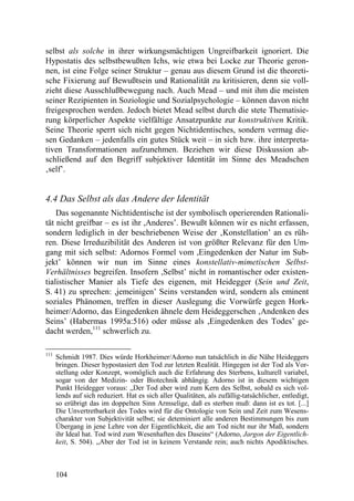 selbst als solche in ihrer wirkungsmächtigen Ungreifbarkeit ignoriert. Die
Hypostatis des selbstbewußten Ichs, wie etwa bei Locke zur Theorie geron-
nen, ist eine Folge seiner Struktur – genau aus diesem Grund ist die theoreti-
sche Fixierung auf Bewußtsein und Rationalität zu kritisieren, denn sie voll-
zieht diese Ausschlußbewegung nach. Auch Mead – und mit ihm die meisten
seiner Rezipienten in Soziologie und Sozialpsychologie – können davon nicht
freigesprochen werden. Jedoch bietet Mead selbst durch die stete Thematisie-
rung körperlicher Aspekte vielfältige Ansatzpunkte zur konstruktiven Kritik.
Seine Theorie sperrt sich nicht gegen Nichtidentisches, sondern vermag die-
sen Gedanken – jedenfalls ein gutes Stück weit – in sich bzw. ihre interpreta-
tiven Transformationen aufzunehmen. Beziehen wir diese Diskussion ab-
schließend auf den Begriff subjektiver Identität im Sinne des Meadschen
‚self’.


4.4 Das Selbst als das Andere der Identität
    Das sogenannte Nichtidentische ist der symbolisch operierenden Rationali-
tät nicht greifbar – es ist ihr ,Anderes’. Bewußt können wir es nicht erfassen,
sondern lediglich in der beschriebenen Weise der ‚Konstellation’ an es rüh-
ren. Diese Irreduzibilität des Anderen ist von größter Relevanz für den Um-
gang mit sich selbst: Adornos Formel vom ,Eingedenken der Natur im Sub-
jekt’ können wir nun im Sinne eines konstellativ-mimetischen Selbst-
Verhältnisses begreifen. Insofern ,Selbst’ nicht in romantischer oder existen-
tialistischer Manier als Tiefe des eigenen, mit Heidegger (Sein und Zeit,
S. 41) zu sprechen: ,jemeinigen’ Seins verstanden wird, sondern als eminent
soziales Phänomen, treffen in dieser Auslegung die Vorwürfe gegen Hork-
heimer/Adorno, das Eingedenken ähnele dem Heideggerschen ‚Andenken des
Seins’ (Habermas 1995a:516) oder müsse als ,Eingedenken des Todes’ ge-
dacht werden,111 schwerlich zu.

111
      Schmidt 1987. Dies würde Horkheimer/Adorno nun tatsächlich in die Nähe Heideggers
      bringen. Dieser hypostasiert den Tod zur letzten Realität. Hingegen ist der Tod als Vor-
      stellung oder Konzept, womöglich auch die Erfahrung des Sterbens, kulturell variabel,
      sogar von der Medizin- oder Biotechnik abhängig. Adorno ist in diesem wichtigen
      Punkt Heidegger voraus: „Der Tod aber wird zum Kern des Selbst, sobald es sich vol-
      lends auf sich reduziert. Hat es sich aller Qualitäten, als zufällig-tatsächlicher, entledigt,
      so erübrigt das im doppelten Sinn Armselige, daß es sterben muß: dann ist es tot. [...]
      Die Unvertretbarkeit des Todes wird für die Ontologie von Sein und Zeit zum Wesens-
      charakter von Subjektivität selbst; sie deteminiert alle anderen Bestimmungen bis zum
      Übergang in jene Lehre von der Eigentlichkeit, die am Tod nicht nur ihr Maß, sondern
      ihr Ideal hat. Tod wird zum Wesenhaften des Daseins“ (Adorno, Jargon der Eigentlich-
      keit, S. 504). „Aber der Tod ist in keinem Verstande rein; auch nichts Apodiktisches.



      104
 