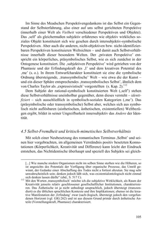 Im Sinne des Meadschen Perspektivengedankens ist das Selbst ein Gegen-
stand der Selbsterfahrung, also einer auf uns selbst gerichteten Perspektive
(innerhalb einer Welt als Vielheit verschiedener Perspektiven und Objekte).
Das ‚self’ als gleichermaßen subjektiv erfahrenes wie objektiv wirkliches so-
ziales Objekt konstituiert sich wie gesehen durch intersubjektiv-symbolische
Perspektiven. Aber auch die anderen, nicht-objektiven bzw. nicht-identifizier-
baren Perspektiven konstituieren Weltsichten – und damit auch Selbstverhält-
nisse innerhalb dieser besondern Welten. Der ‚privaten Perspektive’ ent-
spricht ein körperliches, präsymbolisches Selbst, wie es sich zunächst in der
Ontogenese konstituiert. Die ‚subjektiven Perspektive’ wird getrieben von der
Phantasie und der Erfindungskraft des ‚I’ und dem kreativen Potential des
‚me’ (s. o.). In ihrem Entwurfcharakter konstituiert sie eine die symbolische
Ordnung übersteigende, ‚transsymbolische’ Welt – wie etwa die der Kunst –
und ein dieser Sphäre entsprechendes ‚transsymbolisches Selbst’, ähnlich dem
von Charles Taylor als ‚expressivistisch’ vorgestellten (s. Kap. 2).112
    Dem Subjekt der rational-symbolisch konstituierten Welt (‚self’) stehen
diese Selbstverhältnisse uneinholbar gegenüber, denn dieses versteht – identi-
fiziert – sich ausschließlich in symbolisch-sozialen Kategorien (‚me’). Das
(präsymbolische oder transsymbolische) Selbst aber, welches sich aus symbo-
lisch nicht auflösbaren (aisthetischen, ästhetischen, existentiellen) Weltbezü-
gen ergibt, bildet in seiner Ungreifbarkeit innersubjektiv das Andere der Iden-
tität.


4.5 Selbst-Fremdheit und kritisch-mimetisches Selbstverhältnis
    Mit solch einer Neubesetzung des romantischen Terminus ,Selbst’ und sei-
nen hier vorgebrachten, im allgemeinen Verständnis positiv besetzten Konno-
tationen (Körperlichkeit, Kreativität und Differenz) kann leicht der Eindruck
entstehen, das Nichtidentische überhaupt und speziell des Subjekts sei gleich-


      [...] Wie manche niedere Organismen nicht im selben Sinne sterben wie die Höheren, so
      ist angesichts des Potentials der Verfügung über organische Prozesse, das Umriß ge-
      winnt, der Gedanke einer Abschaffung des Todes nicht a fortiori abzutun. Sie mag sehr
      unwahrscheinlich sein; denken jedoch läßt sich, was existentialontologisch nicht einmal
      sich denken lassen dürfte“ (ebd., S. 517 f.).
112
      Mit den Worten ,transsymbolisch’ möchte ich die subjektive Wirklichkeit, als Raum der
      Kreativität jenseits relativ geschlossener gesellschaftlicher Institutionen, charakterisie-
      ren. Das Ästhetische ist ja nicht unbedingt unsprachlich, jedoch übersteigt (transzen-
      diert) es die üblichen sprachlichen Kontexte und ihre Implikationen; ebenso ist die krea-
      tive Manifestation der ,Erfindung’ zwar (sach-)logisch, übersteigt jedoch den vorgefun-
      denen Horizont (vgl. GIG:262) und ist aus diesem Grund primär durch ästhetische An-
      teile (Vorstellungskraft, Phantasie) charakterisiert.



                                                                                            105
 