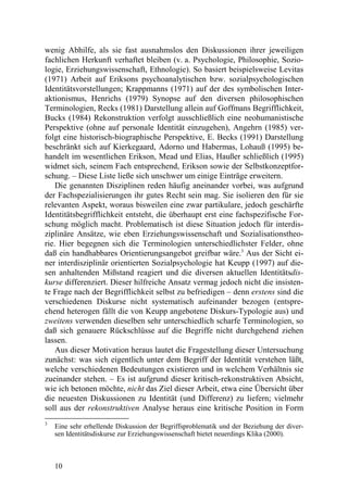 wenig Abhilfe, als sie fast ausnahmslos den Diskussionen ihrer jeweiligen
fachlichen Herkunft verhaftet bleiben (v. a. Psychologie, Philosophie, Sozio-
logie, Erziehungswissenschaft, Ethnologie). So basiert beispielsweise Levitas
(1971) Arbeit auf Eriksons psychoanalytischen bzw. sozialpsychologischen
Identitätsvorstellungen; Krappmanns (1971) auf der des symbolischen Inter-
aktionismus, Henrichs (1979) Synopse auf den diversen philosophischen
Terminologien, Recks (1981) Darstellung allein auf Goffmans Begrifflichkeit,
Bucks (1984) Rekonstruktion verfolgt ausschließlich eine neohumanistische
Perspektive (ohne auf personale Identität einzugehen), Angehrn (1985) ver-
folgt eine historisch-biographische Perspektive, E. Becks (1991) Darstellung
beschränkt sich auf Kierkegaard, Adorno und Habermas, Lohauß (1995) be-
handelt im wesentlichen Erikson, Mead und Elias, Haußer schließlich (1995)
widmet sich, seinem Fach entsprechend, Erikson sowie der Selbstkonzeptfor-
schung. – Diese Liste ließe sich unschwer um einige Einträge erweitern.
    Die genannten Disziplinen reden häufig aneinander vorbei, was aufgrund
der Fachspezialisierungen ihr gutes Recht sein mag. Sie isolieren den für sie
relevanten Aspekt, woraus bisweilen eine zwar partikulare, jedoch geschärfte
Identitätsbegrifflichkeit entsteht, die überhaupt erst eine fachspezifische For-
schung möglich macht. Problematisch ist diese Situation jedoch für interdis-
ziplinäre Ansätze, wie eben Erziehungswissenschaft und Sozialisationstheo-
rie. Hier begegnen sich die Terminologien unterschiedlichster Felder, ohne
daß ein handhabbares Orientierungsangebot greifbar wäre.3 Aus der Sicht ei-
ner interdisziplinär orientierten Sozialpsychologie hat Keupp (1997) auf die-
sen anhaltenden Mißstand reagiert und die diversen aktuellen Identitätsdis-
kurse differenziert. Dieser hilfreiche Ansatz vermag jedoch nicht die insisten-
te Frage nach der Begrifflichkeit selbst zu befriedigen – denn erstens sind die
verschiedenen Diskurse nicht systematisch aufeinander bezogen (entspre-
chend heterogen fällt die von Keupp angebotene Diskurs-Typologie aus) und
zweitens verwenden dieselben sehr unterschiedlich scharfe Terminologien, so
daß sich genauere Rückschlüsse auf die Begriffe nicht durchgehend ziehen
lassen.
    Aus dieser Motivation heraus lautet die Fragestellung dieser Untersuchung
zunächst: was sich eigentlich unter dem Begriff der Identität verstehen läßt,
welche verschiedenen Bedeutungen existieren und in welchem Verhältnis sie
zueinander stehen. – Es ist aufgrund dieser kritisch-rekonstruktiven Absicht,
wie ich betonen möchte, nicht das Ziel dieser Arbeit, etwa eine Übersicht über
die neuesten Diskussionen zu Identität (und Differenz) zu liefern; vielmehr
soll aus der rekonstruktiven Analyse heraus eine kritische Position in Form
3
    Eine sehr erhellende Diskussion der Begriffsproblematik und der Beziehung der diver-
    sen Identitätsdiskurse zur Erziehungswissenschaft bietet neuerdings Klika (2000).



    10
 