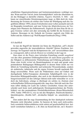 schaftlichen Organisationsformen und Institutionenstrukturen verdrängt wer-
den. Wenn auch der Tod als ,letzte Seinsmöglichkeit’ nicht das Absolutum ist,
als das Heidegger es darstellte (Adorno, Negative Dialektik, S. 364) – und
kaum zur sinnstiftenden Orientierungsinstanz taugt, so führt doch die Anäs-
thesierung der Existenz als solcher zum Verlust der Würdigung auch des Au-
genblicks (Bittner 1995), dessen Fortschreiten unser Leben ausmacht und sich
als Biographie kristallisiert, und zum Verlust des Möglichkeitssinns als Ver-
mögen einer Phantasie des Selbstentwurfs. Zugleich mit dem Sinn für die ei-
gene Existenz verliert sich aber notwendig das Gefühl für die Existenz des
Anderen. Deswegen ist die Ästhetik der Existenz zugleich eine Ethik des
Selbst und des Anderen (vgl. Wulf/Kamper/Gumbrecht (Hrsg.) 1994).


4.6 Ausblick
    Ist nun der Begriff der Identität (im Sinne des Meadschen ‚self’) obsolet
geworden angesichts der innersubjektiven Alterität? Meines Erachtens: kei-
neswegs. Im Gegenteil sind die Kompetenzen des ‚self’ unverzichtbarer denn
je, vorausgesetzt, daß es sich als Moment zu verstehen in der Lage ist.
    Zum einen ist die Praxis einer kritischen Einstellung sowohl ausgehend
von den oben genannten Erfahrungsbereichen als auch diesen gegenüber an
die Fähigkeit zu differenzierter Wahrnehmung und Erfahrung gebunden. Im
Sinne einer kritiké téchnē als Beurteilungskunst ist auch und gerade unter
postmodernen Bedingungen Bildungsarbeit in diesem Sinne (nicht nur wie
üblich als Vermittlung kultureller und technischer Wissensbestände, sondern
als aisthetische, ästhetische und die eigene Existenz bewußt machende Bil-
dung) unverzichtbar. Wenn auch die Prädominanz eines auf Einheit und
durchgehende Selbst-Transparenz abzielenden Subjektbegriffs (wie in der
klassischen Bildungsphilosophie, aber auch in der identätsorientierten Erzie-
hungswissenschaft seit den siebziger Jahren) nicht mehr wünschbar ist: so ist
doch das Individuum, solange es überhaupt ein solches ist, Zentrum einer
weltschaffenden Differenzierungsaktivität, mag diese Aktivität auch das Zen-
trum selbst ständig (im Laufe des Lebens) verschieben. Genau dies unter-
scheidet auch heute noch pathologische Desintegrationsformen der Persön-
lichkeit von den postmodernen Persönlichkeitsformen (Kraus/Mitzscherlich
1995; Turkle 1998:424 f.), wie sie mit den Metaphern ‚Patchwork-Identitiy’,
Identitätsspieler, ‚flexible Self’, ‚dividuelles Subjekt’ etc. umschrieben wer-
den.
    Zum andern darf der enge Zusammenhang der hier idealtypisch isolierten
Momente nicht übersehen werden. So basieren de facto auch nicht-symbo-
lisch vermittelte Selbstverhältnisse nicht zuletzt auf gesellschaftlich bzw. kul-
turell vermittelten Gehalten (s. z. B. oben zur Kreativität des ‚me’): Kreativi-


                                                                             109
 