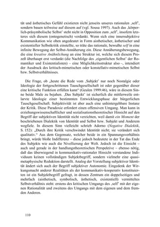 tät und ästhetisches Gefühl existieren nicht jenseits unseres rationalen ‚self’,
sondern bauen teilweise auf diesem auf (vgl. Sousa 1997). Auch das ‚körper-
lich-präsymbolische Selbst’ steht nicht in Opposition zum ‚self’, insofern letz-
teres sich diesem (ontogenetisch) verdankt. Wenn sich eine innersubjektive
Kommunikation wie oben angedeutet in Form aisthetischer, ästhetischer und
existentieller Selbstkritik einstellte, so träte das rationale, bewußte self in eine
infinite Bewegung der Selbst-Annäherung ein. Diese Annäherungsbewegung,
die eine kreative Anähnlichung an eine Struktur ist, welche sich diesem Pro-
zeß überhaupt erst verdankt (die Nachfolge des ‚eigentlichen Selbst’ der Ro-
mantiker und Existentialisten) – eine Möglichkeitsstruktur also –, intendiert
der Ausdruck des kritisch-mimetischen oder konstellativ-mimetischen Selbst
bzw. Selbstverhältnisses.

    Die Frage, ob „heute die Rede vom ‚Subjekt’ nur noch Nostalgie oder
Ideologie der fortgeschrittenen Tauschgesellschaft ist oder gegenüber dieser
eine kritische Funktion erfüllen kann“ (Geulen 1999:46), wäre in diesem Sin-
ne beide Male zu bejahen. ‚Das Subjekt’ ist sicherlich die mittlerweile ent-
larvte Ideologie einer bestimmten Entwicklungsphase der bürgerlichen
Tauschgesellschaft. Subjektivität ist aber auch eine unhintergehbare Instanz
der Kritik. Diese Paradoxie erfordert einen offensiven Umgang. Man kann in
erziehungswissenschaftlicher und sozialisationstheoretischer Hinsicht auf den
Begriff der subjektiven Identität nicht verzichten, weil damit ein Moment der
beschriebenen Dialektik von Identität und Selbst bzw. Subjekt und Anderem
wegfiele. In diesem Sinn vielleicht schrieb Adorno (Negative Dialektik,
S. 152): „Durch ihre Kritik verschwindet Identität nicht; sie verändert sich
qualitativ.“ Aus dem Gegensatz, welcher beide in ein Spannungsverhältnis
bringt, würde bloße Indifferenz – diese jedoch bedeutete in der Tat das Ende
des Subjekts wie auch die Nivellierung der Welt. Jedoch ist die Einsicht –
auch und gerade in der handlungstheoretischen Perspektive – ebenso nötig,
daß das überwiegend in kommunikativ-rationaler Hinsicht verstandene Indi-
viduum keinen vollständigen Subjektbegriff, sondern vielmehr eine quasi-
metaphysische Reduktion darstellt. Analog der Vorstellung subjektiver Identi-
tät ändert sich auch der Begriff subjektiver Autonomie. Eingedenk der Wir-
kungsmacht anderer Realitäten als der kommunikativ-kooperativ konstituier-
ten ist ein Subjektbegriff gefragt, in dessen Zentrum ein doppelseitiges und
mehrfach (aisthetisch, symbolisch, ästhetisch, existentiell) vermitteltes
Selbstverhältnis steht: erstens des kritischen Umgangs des ‚self’ mit der eige-
nen Rationalität und zweitens des Umgangs mit dem eigenen und dem frem-
den Anderen.




   110
 