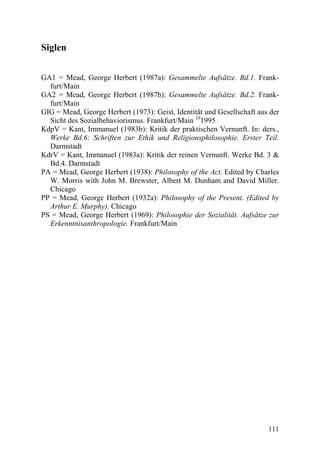 Siglen


GA1 = Mead, George Herbert (1987a): Gesammelte Aufsätze. Bd.1. Frank-
  furt/Main
GA2 = Mead, George Herbert (1987b): Gesammelte Aufsätze. Bd.2. Frank-
  furt/Main
GIG = Mead, George Herbert (1973): Geist, Identität und Gesellschaft aus der
  Sicht des Sozialbehaviorismus. Frankfurt/Main 101995
KdpV = Kant, Immanuel (1983b): Kritik der praktischen Vernunft. In: ders.,
  Werke Bd.6: Schriften zur Ethik und Religionsphilosophie. Erster Teil.
  Darmstadt
KdrV = Kant, Immanuel (1983a): Kritik der reinen Vernunft. Werke Bd. 3 &
  Bd.4. Darmstadt
PA = Mead, George Herbert (1938): Philosophy of the Act. Edited by Charles
  W. Morris with John M. Brewster, Albert M. Dunham and David Miller.
  Chicago
PP = Mead, George Herbert (1932a): Philosophy of the Present. (Edited by
  Arthur E. Murphy). Chicago
PS = Mead, George Herbert (1969): Philosophie der Sozialität. Aufsätze zur
  Erkenntnisanthropologie. Frankfurt/Main




                                                                        111
 