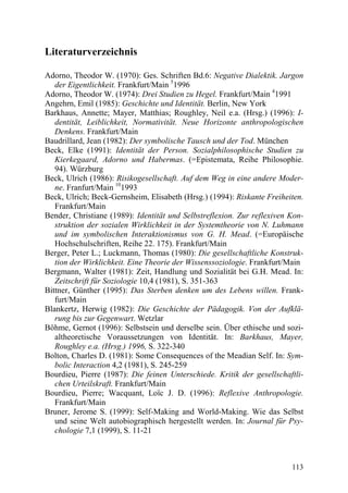 Literaturverzeichnis

Adorno, Theodor W. (1970): Ges. Schriften Bd.6: Negative Dialektik. Jargon
   der Eigentlichkeit. Frankfurt/Main 51996
Adorno, Theodor W. (1974): Drei Studien zu Hegel. Frankfurt/Main 41991
Angehrn, Emil (1985): Geschichte und Identität. Berlin, New York
Barkhaus, Annette; Mayer, Matthias; Roughley, Neil e.a. (Hrsg.) (1996): I-
   dentität, Leiblichkeit, Normativität. Neue Horizonte anthropologischen
   Denkens. Frankfurt/Main
Baudrillard, Jean (1982): Der symbolische Tausch und der Tod. München
Beck, Elke (1991): Identität der Person. Sozialphilosophische Studien zu
   Kierkegaard, Adorno und Habermas. (=Epistemata, Reihe Philosophie.
   94). Würzburg
Beck, Ulrich (1986): Risikogesellschaft. Auf dem Weg in eine andere Moder-
   ne. Franfurt/Main 101993
Beck, Ulrich; Beck-Gernsheim, Elisabeth (Hrsg.) (1994): Riskante Freiheiten.
   Frankfurt/Main
Bender, Christiane (1989): Identität und Selbstreflexion. Zur reflexiven Kon-
   struktion der sozialen Wirklichkeit in der Systemtheorie von N. Luhmann
   und im symbolischen Interaktionismus von G. H. Mead. (=Europäische
   Hochschulschriften, Reihe 22. 175). Frankfurt/Main
Berger, Peter L.; Luckmann, Thomas (1980): Die gesellschaftliche Konstruk-
   tion der Wirklichkeit. Eine Theorie der Wissenssoziologie. Frankfurt/Main
Bergmann, Walter (1981): Zeit, Handlung und Sozialität bei G.H. Mead. In:
   Zeitschrift für Soziologie 10,4 (1981), S. 351-363
Bittner, Günther (1995): Das Sterben denken um des Lebens willen. Frank-
   furt/Main
Blankertz, Herwig (1982): Die Geschichte der Pädagogik. Von der Aufklä-
   rung bis zur Gegenwart. Wetzlar
Böhme, Gernot (1996): Selbstsein und derselbe sein. Über ethische und sozi-
   altheoretische Voraussetzungen von Identität. In: Barkhaus, Mayer,
   Roughley e.a. (Hrsg.) 1996, S. 322-340
Bolton, Charles D. (1981): Some Consequences of the Meadian Self. In: Sym-
   bolic Interaction 4,2 (1981), S. 245-259
Bourdieu, Pierre (1987): Die feinen Unterschiede. Kritik der gesellschaftli-
   chen Urteilskraft. Frankfurt/Main
Bourdieu, Pierre; Wacquant, Loïc J. D. (1996): Reflexive Anthropologie.
   Frankfurt/Main
Bruner, Jerome S. (1999): Self-Making and World-Making. Wie das Selbst
   und seine Welt autobiographisch hergestellt werden. In: Journal für Psy-
   chologie 7,1 (1999), S. 11-21



                                                                         113
 