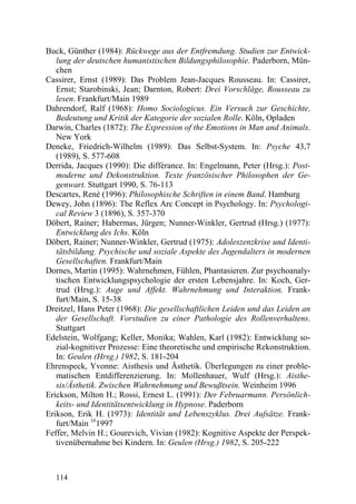 Buck, Günther (1984): Rückwege aus der Entfremdung. Studien zur Entwick-
   lung der deutschen humanistischen Bildungsphilosophie. Paderborn, Mün-
   chen
Cassirer, Ernst (1989): Das Problem Jean-Jacques Rousseau. In: Cassirer,
   Ernst; Starobinski, Jean; Darnton, Robert: Drei Vorschläge, Rousseau zu
   lesen. Frankfurt/Main 1989
Dahrendorf, Ralf (1968): Homo Sociologicus. Ein Versuch zur Geschichte,
   Bedeutung und Kritik der Kategorie der sozialen Rolle. Köln, Opladen
Darwin, Charles (1872): The Expression of the Emotions in Man and Animals.
   New York
Deneke, Friedrich-Wilhelm (1989): Das Selbst-System. In: Psyche 43,7
   (1989), S. 577-608
Derrida, Jacques (1990): Die différance. In: Engelmann, Peter (Hrsg.): Post-
   moderne und Dekonstruktion. Texte französischer Philosophen der Ge-
   genwart. Stuttgart 1990, S. 76-113
Descartes, René (1996): Philosophische Schriften in einem Band. Hamburg
Dewey, John (1896): The Reflex Arc Concept in Psychology. In: Psychologi-
   cal Review 3 (1896), S. 357-370
Döbert, Rainer; Habermas, Jürgen; Nunner-Winkler, Gertrud (Hrsg.) (1977):
   Entwicklung des Ichs. Köln
Döbert, Rainer; Nunner-Winkler, Gertrud (1975): Adoleszenzkrise und Identi-
   tätsbildung. Psychische und soziale Aspekte des Jugendalters in modernen
   Gesellschaften. Frankfurt/Main
Dornes, Martin (1995): Wahrnehmen, Fühlen, Phantasieren. Zur psychoanaly-
   tischen Entwicklungspsychologie der ersten Lebensjahre. In: Koch, Ger-
   trud (Hrsg.): Auge und Affekt. Wahrnehmung und Interaktion. Frank-
   furt/Main, S. 15-38
Dreitzel, Hans Peter (1968): Die gesellschaftlichen Leiden und das Leiden an
   der Gesellschaft. Vorstudien zu einer Pathologie des Rollenverhaltens.
   Stuttgart
Edelstein, Wolfgang; Keller, Monika; Wahlen, Karl (1982): Entwicklung so-
   zial-kognitiver Prozesse: Eine theoretische und empirische Rekonstruktion.
   In: Geulen (Hrsg.) 1982, S. 181-204
Ehrenspeck, Yvonne: Aisthesis und Ästhetik. Überlegungen zu einer proble-
   matischen Entdifferenzierung. In: Mollenhauer, Wulf (Hrsg.): Aisthe-
   sis/Ästhetik. Zwischen Wahrnehmung und Bewußtsein. Weinheim 1996
Erickson, Milton H.; Rossi, Ernest L. (1991): Der Februarmann. Persönlich-
   keits- und Identitätsentwicklung in Hypnose. Paderborn
Erikson, Erik H. (1973): Identität und Lebenszyklus. Drei Aufsätze. Frank-
   furt/Main 161997
Feffer, Melvin H.; Gourevich, Vivian (1982): Kognitive Aspekte der Perspek-
   tivenübernahme bei Kindern. In: Geulen (Hrsg.) 1982, S. 205-222



  114
 