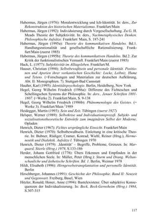 Habermas, Jürgen (1976): Moralentwicklung und Ich-Identität. In: ders., Zur
   Rekonstruktion des historischen Materialismus. Frankfurt/Main
Habermas, Jürgen (1992): Individuierung durch Vergesellschaftung. Zu G. H.
   Meads Theorie der Subjektivität. In: ders., Nachmetaphysisches Denken.
   Philosophische Aufsätze. Frankfurt/ Main, S. 187-241
Habermas, Jürgen (1995a): Theorie des kommunikativen Handelns. Bd.1.
   Handlungsrationalität und gesellschaftliche Rationalisierung. Frank-
   furt/Main (zuerst 1985)
Habermas, Jürgen (1995b): Theorie des kommunikativen Handelns. Bd.2. Zur
   Kritik der funktionalistischen Vernunft. Frankfurt/Main (zuerst 1985)
Hack, L. (1977): Subjektivität im Alltagsleben. Frankfurt/M.
Hauser, Christian (1994): Selbstbewußtsein und personale Identität. Positio-
   nen und Aporien ihrer vorkantischen Geschichte: Locke, Leibniz, Hume
   und Tetens. (=Forschungen und Materialien zur deutschen Aufklärung,
   Abt. II: Monographien. 7). Stuttgart-Bad Cannstatt
Haußer, Karl (1995): Identitätspsychologie. Berlin, Heidelberg, New York
Hegel, Georg Wilhelm Friedrich (1986a): Differenz des Fichteschen und
   Schellingschen Systems der Philosophie. In: ders., Jenaer Schriften 1801-
   1807. (=Werke 2). Frankfurt/Main, S. 9-138
Hegel, Georg Wilhelm Friedrich (1986b): Phänomenologie des Geistes. (=
   Werke 3). Frankfurt/Main 21989
Heidegger, Martin (1993): Sein und Zeit. Tübingen (zuerst 1927)
Helsper, Werner (1989): Selbstkrise und Individuationsprozeß. Subjekt- und
   sozialisationstheoretische Entwürfe zum imaginären Selbst der Moderne.
   Opladen
Henrich, Dieter (1967): Fichtes ursprüngliche Einsicht. Frankfurt/Main
Henrich, Dieter (1970): Selbstbewußtsein. Einleitung in eine kritische Theo-
   rie. In: Bubner, Rüdiger; Cramer, Konrad; Wiehl, Reiner (Hrsg.), Herme-
   neutik und Dialektik. Aufsätze I. Tübingen 1970
Henrich, Dieter (1979): ‚Identität’ – Begriffe, Probleme, Grenzen. In: Mar-
   quard, Stierle (Hrsg.) 1979, S.133-186
Herder, Johann Gottfried (1778): Übers Erkennen und Empfinden in der
   menschlichen Seele. In: Müller, Peter (Hrsg.): Sturm und Drang. Weltan-
   schauliche und ästhetische Schriften. Bd. 1. Berlin, Weimar 1978
Hildt, Elisabeth (1996): Hirngewebetransplantation und personelle Identität.
   Berlin
Hirschberger, Johannes (1991): Geschichte der Philosophie. Band II: Neuzeit
   und Gegenwart. Freiburg, Basel, Wien
Hitzler, Ronald; Honer, Anne (1994): Bastelexistenz. Über subjektive Konse-
   quenzen der Individualisierung. In: Beck, Beck-Gernsheim (Hrsg.) 1984,
   S.307-315




                                                                        117
 