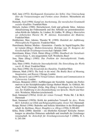 Holl, Jann (1972): Kierkegaards Konzeption des Selbst. Eine Untersuchung
   über die Voraussetzungen und Formen seines Denkens. Meisenheim am
   Glan
Honneth, Axel (1994): Kampf um Anerkennung. Zur moralischen Grammatik
   sozialer Konflikte. Frankfurt/Main
Hörisch, Jochen (1980): Herrscherwort, Geld und geltende Sätze. Adornos
   Aktualisierung der Frühromantik und ihre Affinität zur poststrukturalisti-
   schen Kritik des Subjekts. In: Lindner, B; Lüdtke, W. (Hrsg.): Materialien
   zur ästhetischen Theorie Th. W. Adornos. Konstruktion der Moderne.
   Frankfurt/Main
Horkheimer, Max; Adorno, Theodor W. (1989): Dialektik der Aufklärung.
   Philosophische Fragmente. Frankfurt/Main
Hurrelmann, Bettina: Medien – Generation – Familie. In: Ingrid Gogolin, Die-
   ter Lenzen (Hrsg.): Medien-Generation. Beiträge zum 16. Kongress der
   Gesellschaft für Erziehungswissenschaft. Opladen 1999
Hurrelmann, Klaus; Ulich, Dieter (Hrsg.) (1998): Handbuch der Sozialisati-
   onsforschung. 5., neu ausgestattete Aufl. Weinheim, Basel
Joas, Hans (Hrsg.) (1985): Das Problem der Intersubjektivität. Frank-
   furt/Main
Joas, Hans (1989): Praktische Intersubjektivität. Die Entwicklung des Werks
   von G. H. Mead. Frankfurt/Main
Joas, Hans (1996): Die Kreativität des Handelns. Frankfurt/Main
Johnson, Mark (1987): The body in the mind. The Bodily Basis of Meaning,
   Imagination, and Reason. Chicago, London
Jones, Steven G. (ed.) (1997): Virtual Culture. Identity and Communication in
   Cybersociety. London
Jörissen, Benjamin (2001): Aufführungen der Sozialität. Aspekte des Perfor-
   mativen in der Sozialphilosophie George Herbert Meads. In: Göhlich, Mi-
   chael; Wulf, Christoph; Zirfas, Jörg (Hrsg.): Grundlagen des Performati-
   ven. Zur Einführung in den Zusammenhang von Sprache, Macht und Han-
   deln. Weinheim, München (erscheinend)
Kant, Immanuel (1983a): Kritik der reinen Vernunft. Werke Bd. 3 & Bd.4.
   Darmstadt
Kant, Immanuel (1983b): Kritik der praktischen Vernunft. In: ders., Werke
   Bd.6: Schriften zur Ethik und Religionsphilosophie. Erster Teil. Darmstadt
Keupp, Heiner (1996): Bedrohte und befreite Identitäten in der Risikogesell-
   schaft. In: Barkhaus, Mayer, Roughley e.a. (Hrsg.) (1996), S.380-403
Klika, Dorle (2000): Identität – ein überholtes Konzept? Kritische Anmer-
   kungen zu aktuellen Diskursen außerhalb und innerhalb der Erziehungs-
   wissenschaft. In: Zeitschrift für Erziehungswissenschaft 3 (2000), H. 2,
   S. 285-304




  118
 
