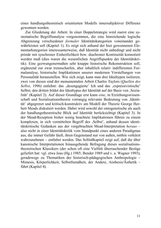 eines handlungstheoretisch orientierten Modells innersubjektiver Differenz
gewonnen werden.
    Zur Gliederung der Arbeit: In einer Doppelstrategie wird zuerst eine sy-
stematische Begriffsanalyse vorgenommen, die eine hinreichende logische
Abgrenzung verschiedener formaler Identitätskategorien voneinander ge-
währleisten soll (Kapitel 1). Es zeigt sich anhand der hier gewonnenen Ele-
mentarkategorien interessanterweise, daß Identität nicht unbedingt und nicht
primär mit synchroner Einheitlichkeit bzw. diachroner Kontinuität konnotiert
werden muß (dies waren die wesentlichen Angriffspunkte der Identitätskri-
tik). Eine gezwungenermaßen sehr knappe historische Rekonstruktion soll,
ergänzend zur zwar trennscharfen, aber inhaltlich relativ indifferenten For-
malanalyse, historische Implikationen unserer modernen Vorstellungen von
Personalität herausstellen. Wie sich zeigt, kann man drei Idealtypen isolieren;
zwei von diesen sind der monumentalen Arbeit Charles Taylors (Quellen des
Selbst, 1996) entlehnt: das ‚desengagierte’ Ich und das ‚expressivistische’
Selbst; den dritten bildet der Idealtypus der Identität auf der Basis von ‚Sozia-
lität’ (Kapitel 2). Auf dieser Grundlage erst kann eine, in Erziehungswissen-
schaft und Sozialisationstheorie vorrangig relevante Bedeutung von ‚Identi-
tät’ abgegrenzt und kritisch-konstruktiv am Modell der Theorie George Her-
bert Meads diskutiert werden. Dabei wird sowohl der ontogenetische als auch
der handlungstheoretische Blick auf Identität berücksichtigt (Kapitel 3). In
der Mead-Rezeption bisher wenig beachtete Implikationen führen zu einem
komplexen, in sich vermittelten Begriff des ‚Selbst’, anhand dessen identi-
tätskritische Gedanken aus der vorgebrachten Mead-Interpretation heraus –
also nicht in einer Identitätskritik vom Standpunkt eines anderen Paradigmas
aus, die immer Gefahr läuft, ihren Gegenstand nur von außen, mithin verkürzt
wahrzunehmen – entfaltet werden. Das Schlußkapitel zeigt auf, daß die über
kanonische Interpretationen hinausgehende Befragung dieses sozialisations-
theoretischen Klassikers (der schon oft eine Vielfalt überraschender Bezüge
geliefert hat: vgl. etwa Joas (Hg.) 1985; Bender 1989 und v. a. Wagner 1993),
geradewegs zu Thematiken der historisch-pädagogischen Anthropologie –
Mimesis, Körperlichkeit, Selbstfremdheit, der Andere, Aisthesis/Ästhetik –
führt (Kapitel 4).




                                                                              11
 