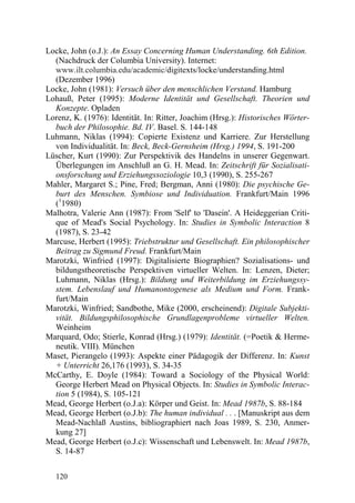 Locke, John (o.J.): An Essay Concerning Human Understanding. 6th Edition.
  (Nachdruck der Columbia University). Internet:
  www.ilt.columbia.edu/academic/digitexts/locke/understanding.html
  (Dezember 1996)
Locke, John (1981): Versuch über den menschlichen Verstand. Hamburg
Lohauß, Peter (1995): Moderne Identität und Gesellschaft. Theorien und
  Konzepte. Opladen
Lorenz, K. (1976): Identität. In: Ritter, Joachim (Hrsg.): Historisches Wörter-
  buch der Philosophie. Bd. IV. Basel. S. 144-148
Luhmann, Niklas (1994): Copierte Existenz und Karriere. Zur Herstellung
  von Individualität. In: Beck, Beck-Gernsheim (Hrsg.) 1994, S. 191-200
Lüscher, Kurt (1990): Zur Perspektivik des Handelns in unserer Gegenwart.
  Überlegungen im Anschluß an G. H. Mead. In: Zeitschrift für Sozialisati-
  onsforschung und Erziehungssoziologie 10,3 (1990), S. 255-267
Mahler, Margaret S.; Pine, Fred; Bergman, Anni (1980): Die psychische Ge-
  burt des Menschen. Symbiose und Individuation. Frankfurt/Main 1996
  (11980)
Malhotra, Valerie Ann (1987): From 'Self' to 'Dasein'. A Heideggerian Criti-
  que of Mead's Social Psychology. In: Studies in Symbolic Interaction 8
  (1987), S. 23-42
Marcuse, Herbert (1995): Triebstruktur und Gesellschaft. Ein philosophischer
  Beitrag zu Sigmund Freud. Frankfurt/Main
Marotzki, Winfried (1997): Digitalisierte Biographien? Sozialisations- und
  bildungstheoretische Perspektiven virtueller Welten. In: Lenzen, Dieter;
  Luhmann, Niklas (Hrsg.): Bildung und Weiterbildung im Erziehungssy-
  stem. Lebenslauf und Humanontogenese als Medium und Form. Frank-
  furt/Main
Marotzki, Winfried; Sandbothe, Mike (2000, erscheinend): Digitale Subjekti-
  vität. Bildungsphilosophische Grundlagenprobleme virtueller Welten.
  Weinheim
Marquard, Odo; Stierle, Konrad (Hrsg.) (1979): Identität. (=Poetik & Herme-
  neutik. VIII). München
Maset, Pierangelo (1993): Aspekte einer Pädagogik der Differenz. In: Kunst
  + Unterricht 26,176 (1993), S. 34-35
McCarthy, E. Doyle (1984): Toward a Sociology of the Physical World:
  George Herbert Mead on Physical Objects. In: Studies in Symbolic Interac-
  tion 5 (1984), S. 105-121
Mead, George Herbert (o.J.a): Körper und Geist. In: Mead 1987b, S. 88-184
Mead, George Herbert (o.J.b): The human individual . . . [Manuskript aus dem
  Mead-Nachlaß Austins, bibliographiert nach Joas 1989, S. 230, Anmer-
  kung 27]
Mead, George Herbert (o.J.c): Wissenschaft und Lebenswelt. In: Mead 1987b,
  S. 14-87


   120
 