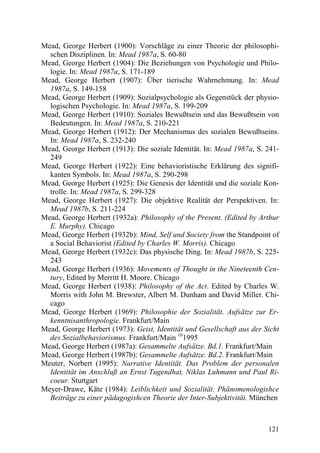 Mead, George Herbert (1900): Vorschläge zu einer Theorie der philosophi-
  schen Disziplinen. In: Mead 1987a, S. 60-80
Mead, George Herbert (1904): Die Beziehungen von Psychologie und Philo-
  logie. In: Mead 1987a, S. 171-189
Mead, George Herbert (1907): Über tierische Wahrnehmung. In: Mead
  1987a, S. 149-158
Mead, George Herbert (1909): Sozialpsychologie als Gegenstück der physio-
  logischen Psychologie. In: Mead 1987a, S. 199-209
Mead, George Herbert (1910): Soziales Bewußtsein und das Bewußtsein von
  Bedeutungen. In: Mead 1987a, S. 210-221
Mead, George Herbert (1912): Der Mechanismus des sozialen Bewußtseins.
  In: Mead 1987a, S. 232-240
Mead, George Herbert (1913): Die soziale Identität. In: Mead 1987a, S. 241-
  249
Mead, George Herbert (1922): Eine behavioristische Erklärung des signifi-
  kanten Symbols. In: Mead 1987a, S. 290-298
Mead, George Herbert (1925): Die Genesis der Identität und die soziale Kon-
  trolle. In: Mead 1987a, S. 299-328
Mead, George Herbert (1927): Die objektive Realität der Perspektiven. In:
  Mead 1987b, S. 211-224
Mead, George Herbert (1932a): Philosophy of the Present. (Edited by Arthur
  E. Murphy). Chicago
Mead, George Herbert (1932b): Mind, Self and Society from the Standpoint of
  a Social Behaviorist (Edited by Charles W. Morris). Chicago
Mead, George Herbert (1932c): Das physische Ding. In: Mead 1987b, S. 225-
  243
Mead, George Herbert (1936): Movements of Thought in the Nineteenth Cen-
  tury, Edited by Merritt H. Moore. Chicago
Mead, George Herbert (1938): Philosophy of the Act. Edited by Charles W.
  Morris with John M. Brewster, Albert M. Dunham and David Miller. Chi-
  cago
Mead, George Herbert (1969): Philosophie der Sozialität. Aufsätze zur Er-
  kenntnisanthropologie. Frankfurt/Main
Mead, George Herbert (1973): Geist, Identität und Gesellschaft aus der Sicht
  des Sozialbehaviorismus. Frankfurt/Main 101995
Mead, George Herbert (1987a): Gesammelte Aufsätze. Bd.1. Frankfurt/Main
Mead, George Herbert (1987b): Gesammelte Aufsätze. Bd.2. Frankfurt/Main
Meuter, Norbert (1995): Narrative Identität. Das Problem der personalen
  Identität im Anschluß an Ernst Tugendhat, Niklas Luhmann und Paul Ri-
  coeur. Stuttgart
Meyer-Drawe, Käte (1984): Leiblichkeit und Sozialität. Phänomenologishce
  Beiträge zu einer pädagogishcen Theorie der Inter-Subjektivität. München



                                                                        121
 