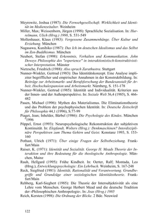 Meyrowitz, Joshua (1987): Die Fernsehgesellschaft. Wirklichkeit und Identi-
   tät im Medienzeitalter. Weinheim
Miller, Max; Weissenborn, Jürgen (1998): Sprachliche Sozialisation. In: Hur-
   relmann, Ulich (Hrsg.) 1998, S. 531-549
Mollenhauer, Klaus (1983): Vergessene Zusammenhänge. Über Kultur und
   Erziehung. München
Nagasawa, Kunihiko (1987): Das Ich im deutschen Idealismus und das Selbst
   im Zen-Buddhismus. München
Neubert, Stefan (1998): Erkenntnis, Verhalten und Kommunikation. John
   Deweys Philosophie des "experience" in interaktionistisch-konstruktivisti-
   scher Interpretation. Münster
Nietzsche, Friedrich (1988): Also sprach Zarathustra. Stuttgart
Nunner-Winkler, Gertrud (1983): Das Identitätskonzept. Eine Analyse impli-
   ziter begrifflicher und empirischer Annahmen in der Konstruktbildung. In:
   Beiträge zur Arbeitsmarkt- und Berufsforschung der Bundesanstalt für Ar-
   beit. Hochschulexpansion und Arbeitsmarkt. Nürnberg, S. 151-178
Nunner-Winkler, Gertrud (1985): Identität und Individualität. Kriterien aus
   der Innen- und der Außenperspektive. In: Soziale Welt 36,4 (1985), S. 466-
   482
Pauen, Michael (1996): Mythen des Materialismus. Die Eliminationstheorie
   und das Problem der psychophysischen Identität. In: Deutsche Zeitschrift
   für Philosophie 44,1 (1996), S.77-99
Piaget, Jean; Inhelder, Bärbel (1986): Die Psychologie des Kindes. München
   6
     1996
Pöppel, Ernst (1993): Neuropsychologische Rekonstruktion der subjektiven
   Kontinuität. In: Elepfandt, Wolters (Hrsg.): Denkmaschinen? Interdiszipli-
   näre Perspektiven zum Thema Gehirn und Geist. Konstanz 1993, S. 153-
   160
Pothast, Ulrich (1971): Über einige Fragen der Selbstbeziehung. Frank-
   furt/Main
Raiser, K. (1971): Identität und Sozialität. George H. Meads Theorie der In-
   teraktion und ihre Bedeutung für die theologische Anthropologie. Mün-
   chen, Mainz
Rauh, Hellgard (1995): Frühe Kindheit. In: Oerter, Ralf; Montada, Leo
   (Hrsg.), Entwicklungspsychologie: Ein Lehrbuch. Weinheim, S. 167-248
Reck, Siegfried (1981): Identität, Rationalität und Verantwortung. Grundbe-
   griffe und Grundzüge einer soziologischen Identitätstheorie. Frank-
   furt/Main
Rehberg, Karl-Siegbert (1985): Die Theorie der Intersubjektivität als eine
   Lehre vom Menschen. George Herbert Mead und die deutsche Tradition
   der ›Philosophischen Anthropologie‹. In: Joas (Hrsg.) 1985
Reich, Kersten (1998): Die Ordnung der Blicke. 2 Bde. Neuwied



  122
 