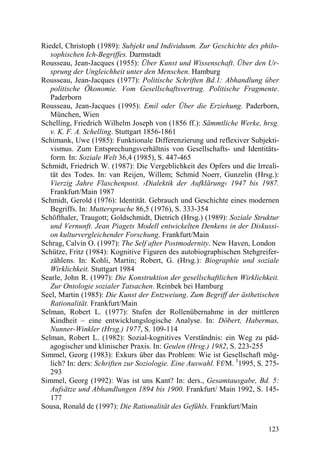 Riedel, Christoph (1989): Subjekt und Individuum. Zur Geschichte des philo-
   sophischen Ich-Begriffes. Darmstadt
Rousseau, Jean-Jacques (1955): Über Kunst und Wissenschaft. Über den Ur-
   sprung der Ungleichheit unter den Menschen. Hamburg
Rousseau, Jean-Jacques (1977): Politische Schriften Bd.1: Abhandlung über
   politische Ökonomie. Vom Gesellschaftsvertrag. Politische Fragmente.
   Paderborn
Rousseau, Jean-Jacques (1995): Emil oder Über die Erziehung. Paderborn,
   München, Wien
Schelling, Friedrich Wilhelm Joseph von (1856 ff.): Sämmtliche Werke, hrsg.
   v. K. F. A. Schelling. Stuttgart 1856-1861
Schimank, Uwe (1985): Funktionale Differenzierung und reflexiver Subjekti-
   vismus. Zum Entsprechungsverhältnis von Gesellschafts- und Identitäts-
   form. In: Soziale Welt 36,4 (1985), S. 447-465
Schmidt, Friedrich W. (1987): Die Vergeblichkeit des Opfers und die Irreali-
   tät des Todes. In: van Reijen, Willem; Schmid Noerr, Gunzelin (Hrsg.):
   Vierzig Jahre Flaschenpost. ›Dialektik der Aufklärung‹ 1947 bis 1987.
   Frankfurt/Main 1987
Schmidt, Gerold (1976): Identität. Gebrauch und Geschichte eines modernen
   Begriffs. In: Muttersprache 86,5 (1976), S. 333-354
Schöfthaler, Traugott; Goldschmidt, Dietrich (Hrsg.) (1989): Soziale Struktur
   und Vernunft. Jean Piagets Modell entwickelten Denkens in der Diskussi-
   on kulturvergleichender Forschung. Frankfurt/Main
Schrag, Calvin O. (1997): The Self after Postmodernity. New Haven, London
Schütze, Fritz (1984): Kognitive Figuren des autobiographischen Stehgreifer-
   zählens. In: Kohli, Martin; Robert, G. (Hrsg.): Biographie und soziale
   Wirklichkeit. Stuttgart 1984
Searle, John R. (1997): Die Konstruktion der gesellschaftlichen Wirklichkeit.
   Zur Ontologie sozialer Tatsachen. Reinbek bei Hamburg
Seel, Martin (1985): Die Kunst der Entzweiung. Zum Begriff der ästhetischen
   Rationalität. Frankfurt/Main
Selman, Robert L. (1977): Stufen der Rollenübernahme in der mittleren
   Kindheit – eine entwicklungslogische Analyse. In: Döbert, Habermas,
   Nunner-Winkler (Hrsg.) 1977, S. 109-114
Selman, Robert L. (1982): Sozial-kognitives Verständnis: ein Weg zu päd-
   agogischer und klinischer Praxis. In: Geulen (Hrsg.) 1982, S. 223-255
Simmel, Georg (1983): Exkurs über das Problem: Wie ist Gesellschaft mög-
   lich? In: ders: Schriften zur Soziologie. Eine Auswahl. Ff/M. 51995, S. 275-
   293
Simmel, Georg (1992): Was ist uns Kant? In: ders., Gesamtausgabe, Bd. 5:
   Aufsätze und Abhandlungen 1894 bis 1900. Frankfurt/ Main 1992, S. 145-
   177
Sousa, Ronald de (1997): Die Rationalität des Gefühls. Frankfurt/Main


                                                                           123
 