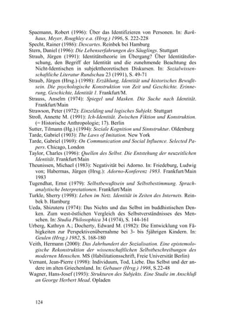 Spaemann, Robert (1996): Über das Identifizieren von Personen. In: Bark-
   haus, Meyer, Roughley e.a. (Hrsg.) 1996, S. 222-228
Specht, Rainer (1986): Descartes. Reinbek bei Hamburg
Stern, Daniel (1996): Die Lebenserfahrungen des Säuglings. Stuttgart
Straub, Jürgen (1991): Identitätstheorie im Übergang? Über Identitätsfor-
   schung, den Begriff der Identität und die zunehmende Beachtung des
   Nicht-Identischen in subjekttheoretischen Diskursen. In: Sozialwissen-
   schaftliche Literatur Rundschau 23 (1991), S. 49-71
Straub, Jürgen (Hrsg.) (1998): Erzählung, Identität und historisches Bewußt-
   sein. Die psychologische Konstruktion von Zeit und Geschichte. Erinne-
   rung, Geschichte, Identität 1. Frankfurt/M.
Strauss, Anselm (1974): Spiegel und Masken. Die Suche nach Identität.
   Frankfurt/Main
Strawson, Peter (1972): Einzelding und logisches Subjekt. Stuttgart
Stroß, Annette M. (1991): Ich-Identität. Zwischen Fiktion und Konstruktion.
   (= Historische Anthropologie; 17). Berlin
Sutter, Tilmann (Hg.) (1994): Soziale Kognition und Sinnstruktur. Oldenburg
Tarde, Gabriel (1903): The Laws of Imitation. New York
Tarde, Gabriel (1969): On Communication and Social Influence. Selected Pa-
   pers. Chicago, London
Taylor, Charles (1996): Quellen des Selbst. Die Entstehung der neuzeitlichen
   Identität. Frankfurt/Main
Theunissen, Michael (1983): Negativität bei Adorno. In: Friedeburg, Ludwig
   von; Habermas, Jürgen (Hrsg.): Adorno-Konferenz 1983. Frankfurt/Main
   1983
Tugendhat, Ernst (1979): Selbstbewußtsein und Selbstbestimmung. Sprach-
   analytische Interpretationen. Frankfurt/Main
Turkle, Sherry (1998): Leben im Netz. Identität in Zeiten des Internets. Rein-
   bek b. Hamburg
Ueda, Shizuteru (1974): Das Nichts und das Selbst im buddhistischen Den-
   ken. Zum west-östlichen Vergleich des Selbstverständnisses des Men-
   schen. In: Studia Philosophica 34 (1974), S. 144-161
Urberg, Kathryn A.; Docherty, Edward M. (1982): Die Entwicklung von Fä-
   higkeiten zur Perspektivenübernahme bei 3- bis 5jährigen Kindern. In:
   Geulen (Hrsg.) 1982, S. 168-180
Veith, Hermann (2000): Das Jahrhundert der Sozialisation. Eine epistemolo-
   gische Rekonstruktion der wissenschaftlichen Selbstbeschreibungen des
   modernen Menschen. MS (Habilitationsschrift, Freie Universität Berlin)
Vernant, Jean-Pierre (1998): Individuum, Tod, Liebe. Das Selbst und der an-
   dere im alten Griechenland. In: Gebauer (Hrsg.) 1998, S.22-48
Wagner, Hans-Josef (1993): Strukturen des Subjekts. Eine Studie im Anschluß
   an George Herbert Mead. Opladen



   124
 