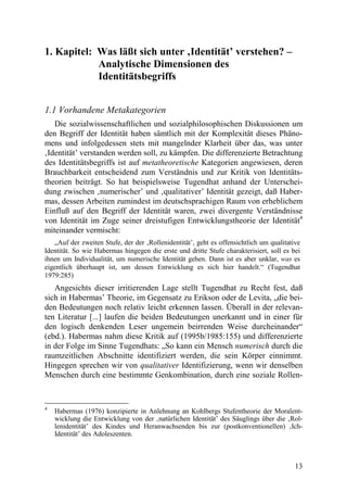 1. Kapitel: Was läßt sich unter ‚Identität’ verstehen? –
            Analytische Dimensionen des
            Identitätsbegriffs


1.1 Vorhandene Metakategorien
   Die sozialwissenschaftlichen und sozialphilosophischen Diskussionen um
den Begriff der Identität haben sämtlich mit der Komplexität dieses Phäno-
mens und infolgedessen stets mit mangelnder Klarheit über das, was unter
‚Identität’ verstanden werden soll, zu kämpfen. Die differenzierte Betrachtung
des Identitätsbegriffs ist auf metatheoretische Kategorien angewiesen, deren
Brauchbarkeit entscheidend zum Verständnis und zur Kritik von Identitäts-
theorien beiträgt. So hat beispielsweise Tugendhat anhand der Unterschei-
dung zwischen ‚numerischer’ und ‚qualitativer’ Identität gezeigt, daß Haber-
mas, dessen Arbeiten zumindest im deutschsprachigen Raum von erheblichem
Einfluß auf den Begriff der Identität waren, zwei divergente Verständnisse
von Identität im Zuge seiner dreistufigen Entwicklungstheorie der Identität4
miteinander vermischt:
   „Auf der zweiten Stufe, der der ‚Rollenidentität’, geht es offensichtlich um qualitative
Identität. So wie Habermas hingegen die erste und dritte Stufe charakterisiert, soll es bei
ihnen um Individualität, um numerische Identität gehen. Dann ist es aber unklar, was es
eigentlich überhaupt ist, um dessen Entwicklung es sich hier handelt.“ (Tugendhat
1979:285)
   Angesichts dieser irritierenden Lage stellt Tugendhat zu Recht fest, daß
sich in Habermas’ Theorie, im Gegensatz zu Erikson oder de Levita, „die bei-
den Bedeutungen noch relativ leicht erkennen lassen. Überall in der relevan-
ten Literatur [...] laufen die beiden Bedeutungen unerkannt und in einer für
den logisch denkenden Leser ungemein beirrenden Weise durcheinander“
(ebd.). Habermas nahm diese Kritik auf (1995b/1985:155) und differenzierte
in der Folge im Sinne Tugendhats: „So kann ein Mensch numerisch durch die
raumzeitlichen Abschnitte identifiziert werden, die sein Körper einnimmt.
Hingegen sprechen wir von qualitativer Identifizierung, wenn wir denselben
Menschen durch eine bestimmte Genkombination, durch eine soziale Rollen-


4
    Habermas (1976) konzipierte in Anlehnung an Kohlbergs Stufentheorie der Moralent-
    wicklung die Entwicklung von der ‚natürlichen Identität’ des Säuglings über die ‚Rol-
    lenidentität’ des Kindes und Heranwachsenden bis zur (postkonventionellen) ‚Ich-
    Identität’ des Adoleszenten.



                                                                                         13
 