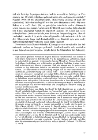 sich die Beiträge derjenigen Autoren, welche wesentliche Beiträge zur For-
mierung des Identitätsgedankens geleistet haben, als „Individuationsmodelle“
(Geulen 1989:108 ff.) charakterisieren. Ebensowenig zufällig ist auch der
(qualitative) Individualitätsbegriff, wie ihn etwa Habermas (1992:194) unter
Rekurs u. a. auf Leibniz faßt, als principium identitatis in den philosophi-
schen Kanon eingegangen.8 Aber auch der Begriff numerischer Individualität
(im Sinne ungeteilter Ganzheit) impliziert Identität im Sinne der Sich-
selbstgleichheit (wenn auch nicht, was Strawsons Fragestellung war, Identifi-
zierbarkeit): wo ein A ist, da ist notwendig (und trivialerweise) A = A. In bei-
den Fällen ist die Frage nach Individualität versus Identität mehr eine in der
Betrachtungsperspektive als eine in der Sache liegende.
    Problematisch an Nunner-Winklers Klärungsversuch ist weiterhin das Kri-
terium der Außen- vs. Innenperspektivität. Insofern Identität sich, zumindest
in der Entwicklungsperspektive, gerade durch die Übernahme der Außenper-

    liegt nicht als primäres Moment im Begriff, denn die Verschiedenheit von anderen ist
    kein inneres Kriterium von Individualität. Wie die Betrachtung zu Leibniz (s.u.) zeigt,
    ist Individualität ein qualitativ bestimmtes So-Sein der Monade als Atomos, Ungeteiltes,
    In-dividuum. In-dividuum sein heißt insofern, verschiedene Qualitäten in einer (nume-
    risch selbstidentischen) Einheit zu vereinen. Daß jede Monade von der anderen ver-
    schieden ist, liegt dabei daran, daß nicht zwei Monaden zugleich an einem Ort existieren
    können. Die unterschiedliche Positionierung spiegelt sich in einer unterschiedlichen
    qualitativen ‚Zusammensetzung’ der Monade wider – Individualität der Individuen ist
    somit ein sekundärer, wenngleich notwendiger Effekt. Daß die anzutreffenden Indivi-
    dualitäten unterschiedlich sind, ist also eine Folge der stets notwendig von Individuum
    zu Individuum unterschiedlichen gesellschaftlichen Positionen (Lebensläufe etc., ganz
    abgesehen von biologischen Differenzen). Andersherum ist in dieser Hinsicht jedes In-
    dividuum notwendig unterschiedlich, so daß die Besetzung des Begriffs ‚Individualität’
    mit Bedeutungen wie Unverwechselbarkeit und Einzigartigkeit denselben streng ge-
    nommen überflüssig machte.
    Tatsächlich aber bringt man häufig den Begriff der Individualität (nun als graduellen
    Begriff aufgefaßt) als Gegenbegriff etwa zu ‚Normiertheit’ oder ‚Angepaßtheit’ in An-
    schlag. Diese beiden Verwendungsweisen müssen also begriffslogisch scharf voneinan-
    der geschieden werden. Im ersten Sinne des Wortes verfügt natürlich auch der Angepaß-
    te über eine Individualität, freilich eine normierte (die er dennoch in einem gewissen
    Maße individuell gestalten wird). Hinsichtlich der Differenzierung von Identität und In-
    dividualität ist aber auch hier kritisch zu bemerken, daß der Begriff persönlicher Identi-
    tät zumeist gerade im Sinne der je eigenen Individualität verwendet wird (so auch von
    Döbert/Nunner-Winkler 1975), und analog der Begriff sozialer Identität im Sinne der
    objektiven Individualität (der Lebenslagen, vgl. Beck 1986:207) Verwendung findet.
8
    Lorenz 1976:146. Auch die umgangssprachliche Bedeutung des Wortes Identität weist
    diese Zweideutigkeit auf. Während in Objektbeziehungen „Identität a) das ‚Ergebnis
    des Identifizierens’‚ ist und b) ein Sammelbegriff für [...] individualisierende Daten
    [...]“, wird ‚Identität‘ in Subjektbeziehungen fast ausschließlich zur Kennzeichnung der
    eigenen Individualität verwendet, etwa in der Form des ‚Suchens nach (oder auch Fin-
    dens, Gewinnens) der eigenen (persönlichen, wahren) Identität‘ (Schmidt 1976:336 und
    S. 340 f.).



                                                                                           15
 