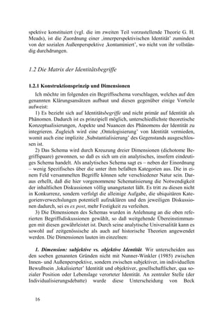 spektive konstituiert (vgl. die im zweiten Teil vorzustellende Theorie G. H.
Meads), ist die Zuordnung einer ‚innerperspektivischen Identität’ zumindest
von der sozialen Außenperspektive ‚kontaminiert’, wo nicht von ihr vollstän-
dig durchdrungen.


1.2 Die Matrix der Identitätsbegriffe

1.2.1 Konstruktionsprinzip und Dimensionen
   Ich möchte im folgenden ein Begriffsschema vorschlagen, welches auf den
genannten Klärungsansätzen aufbaut und diesen gegenüber einige Vorteile
aufweist:
   1) Es bezieht sich auf Identitätsbegriffe und nicht primär auf Identität als
Phänomen. Dadurch ist es prinzipiell möglich, unterschiedlichste theoretische
Konzeptualisierungen, Aspekte und Nuancen des Phänomens der Identität zu
integrieren. Zugleich wird eine ‚Ontologisierung’ von Identität vermieden,
womit auch eine implizite ‚Substantialisierung’ des Gegenstands ausgeschlos-
sen ist.
   2) Das Schema wird durch Kreuzung dreier Dimensionen (dichotome Be-
griffspaare) gewonnen, so daß es sich um ein analytisches, insofern eindeuti-
ges Schema handelt. Als analytisches Schema sagt es – neben der Einordnung
– wenig Spezifisches über die unter ihm befaßten Kategorien aus. Die in ei-
nem Feld versammelten Begriffe können sehr verschiedener Natur sein. Dar-
aus erhellt, daß die hier vorgenommene Schematisierung die Notwendigkeit
der inhaltlichen Diskussionen völlig unangetastet läßt. Es tritt zu diesen nicht
in Konkurrenz, sondern verfolgt die alleinige Aufgabe, die ubiquitären Kate-
gorienverwechslungen potentiell aufzuklären und den jeweiligen Diskussio-
nen dadurch, sei es ex post, mehr Festigkeit zu verleihen.
   3) Die Dimensionen des Schemas wurden in Anlehnung an die oben refe-
rierten Begriffsdiskussionen gewählt, so daß weitgehende Übereinstimmun-
gen mit diesen gewährleistet ist. Durch seine analytische Universalität kann es
sowohl auf zeitgenössische als auch auf historische Theorien angewendet
werden. Die Dimensionen lauten im einzelnen:

   1. Dimension: subjektive vs. objektive Identität. Wir unterscheiden aus
den soeben genannten Gründen nicht mit Nunner-Winkler (1985) zwischen
Innen- und Außenperspektive, sondern zwischen subjektiver, im individuellen
Bewußtsein ‚lokalisierter’ Identität und objektiver, gesellschaftlicher, qua so-
zialer Position oder Lebenslage verorteter Identität. An zentraler Stelle (der
Individualisierungsdebatte) wurde diese Unterscheidung von Beck


   16
 