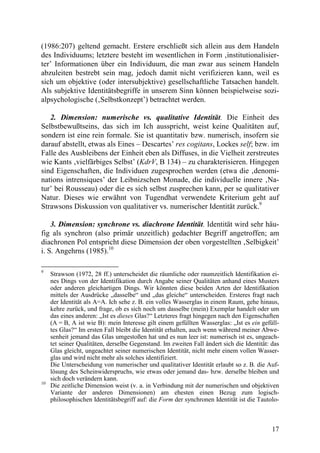 (1986:207) geltend gemacht. Erstere erschließt sich allein aus dem Handeln
des Individuums; letztere besteht im wesentlichen in Form ‚institutionalisier-
ter’ Informationen über ein Individuum, die man zwar aus seinem Handeln
abzuleiten bestrebt sein mag, jedoch damit nicht verifizieren kann, weil es
sich um objektive (oder intersubjektive) gesellschaftliche Tatsachen handelt.
Als subjektive Identitätsbegriffe in unserem Sinn können beispielweise sozi-
alpsychologische (‚Selbstkonzept’) betrachtet werden.

   2. Dimension: numerische vs. qualitative Identität. Die Einheit des
Selbstbewußtseins, das sich im Ich ausspricht, weist keine Qualitäten auf,
sondern ist eine rein formale. Sie ist quantitativ bzw. numerisch, insofern sie
darauf abstellt, etwas als Eines – Descartes’ res cogitans, Lockes self; bzw. im
Falle des Ausbleibens der Einheit eben als Diffuses, in die Vielheit zerstreutes
wie Kants ‚vielfärbiges Selbst’ (KdrV, B 134) – zu charakterisieren. Hingegen
sind Eigenschaften, die Individuen zugesprochen werden (etwa die ‚denomi-
nations intrensiques’ der Leibnizschen Monade, die individuelle innere ‚Na-
tur’ bei Rousseau) oder die es sich selbst zusprechen kann, per se qualitativer
Natur. Dieses wie erwähnt von Tugendhat verwendete Kriterium geht auf
Strawsons Diskussion von qualitativer vs. numerischer Identität zurück.9

    3. Dimension: synchrone vs. diachrone Identität. Identität wird sehr häu-
fig als synchron (also primär unzeitlich) gedachter Begriff angetroffen; am
diachronen Pol entspricht diese Dimension der oben vorgestellten ‚Selbigkeit’
i. S. Angehrns (1985).10

9
     Strawson (1972, 28 ff.) unterscheidet die räumliche oder raumzeitlich Identifikation ei-
     nes Dings von der Identifikation durch Angabe seiner Qualitäten anhand eines Musters
     oder anderen gleichartigen Dings. Wir könnten diese beiden Arten der Identifikation
     mittels der Ausdrücke „dasselbe“ und „das gleiche“ unterscheiden. Ersteres fragt nach
     der Identität als A=A. Ich sehe z. B. ein volles Wasserglas in einem Raum, gehe hinaus,
     kehre zurück, und frage, ob es sich noch um dasselbe (mein) Exemplar handelt oder um
     das eines anderen: „Ist es dieses Glas?“ Letzteres fragt hingegen nach den Eigenschaften
     (A = B, A ist wie B): mein Interesse gilt einem gefüllten Wasserglas: „Ist es ein gefüll-
     tes Glas?“ Im ersten Fall bleibt die Identität erhalten, auch wenn während meiner Abwe-
     senheit jemand das Glas umgestoßen hat und es nun leer ist: numerisch ist es, ungeach-
     tet seiner Qualitäten, derselbe Gegenstand. Im zweiten Fall ändert sich die Identität: das
     Glas gleicht, ungeachtet seiner numerischen Identität, nicht mehr einem vollen Wasser-
     glas und wird nicht mehr als solches identifiziert.
     Die Unterscheidung von numerischer und qualitativer Identität erlaubt so z. B. die Auf-
     lösung des Scheinwiderspruchs, wie etwas oder jemand das- bzw. derselbe bleiben und
     sich doch verändern kann.
10
     Die zeitliche Dimension weist (v. a. in Verbindung mit der numerischen und objektiven
     Variante der anderen Dimensionen) am ehesten einen Bezug zum logisch-
     philosophischen Identitätsbegriff auf: die Form der synchronen Identität ist die Tautolo-



                                                                                            17
 