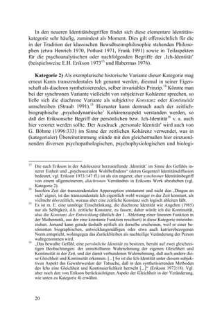 In den neueren Identitätsbegriffen findet sich diese elementare Identitäts-
kategorie sehr häufig, zumindest als Moment. Dies gilt offensichtlich für die
in der Tradition der klassischen Bewußtseinsphilosophie stehenden Philoso-
phen (etwa Henrich 1970, Pothast 1971, Frank 1991) sowie in Teilaspekten
für die psychoanalytischen oder nachfolgenden Begriffe der ‚Ich-Identität’
(beispielsweise E.H. Erikson 197313 und Habermas 1976).

   Kategorie 2) Als exemplarische historische Variante dieser Kategorie mag
erneut Kants transzendentales Ich genannt werden, diesmal in seiner Eigen-
schaft als diachron synthetisierendes, selber invariables Prinzip.14 Könnte man
bei der synchronen Variante vielleicht von subjektiver Kohärenz sprechen, so
ließe sich die diachrone Variante als subjektive Konstanz oder Kontinuität
umschreiben (Straub 1991).15 Hierunter kann demnach auch der zeitlich-
biographische ‚psychodynamische’ Kohärenzaspekt verstanden werden, so
daß der Eriksonsche Begriff der persönlichen bzw. Ich-Identität16 v. a. auch
hier verortet werden sollte. Der Ausdruck ‚personale Identität’ wird auch von
G. Böhme (1996:333) im Sinne der zeitlichen Kohärenz verwendet, was in
(kategorialer) Übereinstimmung stünde mit den gleichermaßen hier einzuord-
nenden diversen psychopathologischen, psychophysiologischen und biologi-


13
     Die nach Erikson in der Adoleszenz herzustellende ‚Identität’ im Sinne des Gefühls in-
     nerer Einheit und „psychosozialen Wohlbefindens“ (deren Gegenteil Identitätsdiffusion
     bedeutet, vgl. Erikson 1973:147 ff.) ist als ein engerer, eher synchroner Identitätsbegriff
     von einem allgemeinerem, diachronen Verständnis in Eriksons Werk abzuheben (vgl.
     Kategorie 2).
14
     Insofern Zeit der transzendentalen Apperzeption entstammt und nicht den ‚Dingen an
     sich’ eignet, ist das transzendentale Ich eigentlich wohl weniger in der Zeit konstant, als
     vielmehr überzeitlich, woraus aber eine zeitliche Konstanz sich logisch ableiten läßt.
15
     Es ist m. E. eine unnötige Einschränkung, die diachrone Identität wie Angehrn (1985)
     nur als Selbigkeit, d.h. zeitliche Konstanz, zu fassen; daher würde ich die Kontinuität,
     also die Konstanz der Entwicklung (ähnlich der 1. Ableitung einer linearen Funktion in
     der Mathematik, aus der eine konstante Funktion resultiert) in diese Kategorie miteinbe-
     ziehen. Jemand kann gerade deshalb zeitlich als derselbe erscheinen, weil er einer be-
     stimmten biographischen, entwicklungsmäßigen oder etwa auch karrierebezogenen
     Norm entspricht, wohingegen das Zurückbleiben als nachteilige Veränderung der Person
     wahrgenommen wird.
16
     „Das bewußte Gefühl, eine persönliche Identität zu besitzen, beruht auf zwei gleichzei-
     tigen Beobachtungen: der unmittelbaren Wahrnehmung der eigenen Gleichheit und
     Kontinuität in der Zeit, und der damit verbundenen Wahrnehmung, daß auch andere die-
     se Gleichheit und Kontinuität erkennen. [...] So ist die Ich-Identität unter diesem subjek-
     tiven Aspekt das Gewahrwerden der Tatsache, daß in den synthetisierenden Methoden
     des Ichs eine Gleichheit und Kontinuierlichkeit herrscht [...]“ (Erikson 1973:18). Vgl.
     aber noch den von Erikson berücksichtigten Aspekt der Gleichheit in der Veränderung,
     wie unten zu Kategorie 4) erwähnt.



     20
 