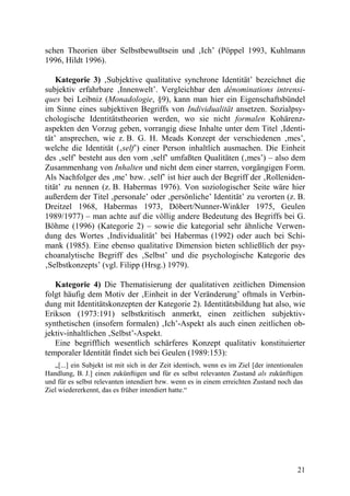 schen Theorien über Selbstbewußtsein und ‚Ich’ (Pöppel 1993, Kuhlmann
1996, Hildt 1996).

    Kategorie 3) ‚Subjektive qualitative synchrone Identität’ bezeichnet die
subjektiv erfahrbare ‚Innenwelt’. Vergleichbar den dénominations intrensi-
ques bei Leibniz (Monadologie, §9), kann man hier ein Eigenschaftsbündel
im Sinne eines subjektiven Begriffs von Individualität ansetzen. Sozialpsy-
chologische Identitätstheorien werden, wo sie nicht formalen Kohärenz-
aspekten den Vorzug geben, vorrangig diese Inhalte unter dem Titel ‚Identi-
tät’ ansprechen, wie z. B. G. H. Meads Konzept der verschiedenen ‚mes’,
welche die Identität (‚self’) einer Person inhaltlich ausmachen. Die Einheit
des ‚self’ besteht aus den vom ‚self’ umfaßten Qualitäten (‚mes’) – also dem
Zusammenhang von Inhalten und nicht dem einer starren, vorgängigen Form.
Als Nachfolger des ‚me’ bzw. ‚self’ ist hier auch der Begriff der ‚Rolleniden-
tität’ zu nennen (z. B. Habermas 1976). Von soziologischer Seite wäre hier
außerdem der Titel ‚personale’ oder ‚persönliche’ Identität’ zu verorten (z. B.
Dreitzel 1968, Habermas 1973, Döbert/Nunner-Winkler 1975, Geulen
1989/1977) – man achte auf die völlig andere Bedeutung des Begriffs bei G.
Böhme (1996) (Kategorie 2) – sowie die kategorial sehr ähnliche Verwen-
dung des Wortes ‚Individualität’ bei Habermas (1992) oder auch bei Schi-
mank (1985). Eine ebenso qualitative Dimension bieten schließlich der psy-
choanalytische Begriff des ‚Selbst’ und die psychologische Kategorie des
‚Selbstkonzepts’ (vgl. Filipp (Hrsg.) 1979).

   Kategorie 4) Die Thematisierung der qualitativen zeitlichen Dimension
folgt häufig dem Motiv der ‚Einheit in der Veränderung’ oftmals in Verbin-
dung mit Identitätskonzepten der Kategorie 2). Identitätsbildung hat also, wie
Erikson (1973:191) selbstkritisch anmerkt, einen zeitlichen subjektiv-
synthetischen (insofern formalen) ‚Ich’-Aspekt als auch einen zeitlichen ob-
jektiv-inhaltlichen ‚Selbst’-Aspekt.
   Eine begrifflich wesentlich schärferes Konzept qualitativ konstituierter
temporaler Identität findet sich bei Geulen (1989:153):
   „[...] ein Subjekt ist mit sich in der Zeit identisch, wenn es im Ziel [der intentionalen
Handlung, B. J.] einen zukünftigen und für es selbst relevanten Zustand als zukünftigen
und für es selbst relevanten intendiert bzw. wenn es in einem erreichten Zustand noch das
Ziel wiedererkennt, das es früher intendiert hatte.“




                                                                                          21
 