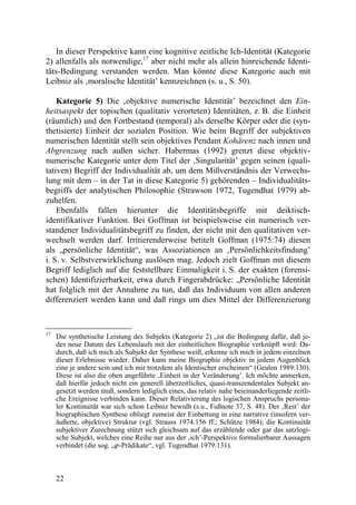 In dieser Perspektive kann eine kognitive zeitliche Ich-Identität (Kategorie
2) allenfalls als notwendige,17 aber nicht mehr als allein hinreichende Identi-
täts-Bedingung verstanden werden. Man könnte diese Kategorie auch mit
Leibniz als ‚moralische Identität’ kennzeichnen (s. u., S. 50).

    Kategorie 5) Die ‚objektive numerische Identität’ bezeichnet den Ein-
heitsaspekt der topischen (qualitativ verorteten) Identitäten, z. B. die Einheit
(räumlich) und den Fortbestand (temporal) als derselbe Körper oder die (syn-
thetisierte) Einheit der sozialen Position. Wie beim Begriff der subjektiven
numerischen Identität stellt sein objektives Pendant Kohärenz nach innen und
Abgrenzung nach außen sicher. Habermas (1992) grenzt diese objektiv-
numerische Kategorie unter dem Titel der ‚Singularität’ gegen seinen (quali-
tativen) Begriff der Individualität ab, um dem Mißverständnis der Verwechs-
lung mit dem – in der Tat in diese Kategorie 5) gehörenden – Individualitäts-
begriffs der analytischen Philosophie (Strawson 1972, Tugendhat 1979) ab-
zuhelfen.
    Ebenfalls fallen hierunter die Identitätsbegriffe mit deiktisch-
identifikativer Funktion. Bei Goffman ist beispielsweise ein numerisch ver-
standener Individualitätsbegriff zu finden, der nicht mit den qualitativen ver-
wechselt werden darf. Irritierenderweise betitelt Goffman (1975:74) diesen
als „persönliche Identität“, was Assoziationen an ‚Persönlichkeitsfindung’
i. S. v. Selbstverwirklichung auslösen mag. Jedoch zielt Goffman mit diesem
Begriff lediglich auf die feststellbare Einmaligkeit i. S. der exakten (forensi-
schen) Identifizierbarkeit, etwa durch Fingerabdrücke: „Persönliche Identität
hat folglich mit der Annahme zu tun, daß das Individuum von allen anderen
differenziert werden kann und daß rings um dies Mittel der Differenzierung


17
     Die synthetische Leistung des Subjekts (Kategorie 2) „ist die Bedingung dafür, daß je-
     des neue Datum des Lebenslaufs mit der einheitlichen Biographie verknüpft wird: Da-
     durch, daß ich mich als Subjekt der Synthese weiß, erkenne ich mich in jedem einzelnen
     dieser Erlebnisse wieder. Daher kann meine Biographie objektiv in jedem Augenblick
     eine je andere sein und ich mir trotzdem als Identischer erscheinen“ (Geulen 1989:130).
     Diese ist also die oben angeführte ‚Einheit in der Veränderung’. Ich möchte anmerken,
     daß hierfür jedoch nicht ein generell überzeitliches, quasi-transzendentales Subjekt an-
     gesetzt werden muß, sondern lediglich eines, das relativ nahe beieinanderliegende zeitli-
     che Ereignisse verbinden kann. Dieser Relativierung des logischen Anspruchs persona-
     ler Kontinuität war sich schon Leibniz bewußt (s.u., Fußnote 37, S. 48). Der ‚Rest’ der
     biographischen Synthese obliegt zumeist der Einbettung in eine narrative (insofern ver-
     äußerte, objektive) Struktur (vgl. Strauss 1974:156 ff.; Schütze 1984); die Kontinuität
     subjektiver Zurechnung stützt sich gleichsam auf das erzählende oder gar das satzlogi-
     sche Subjekt, welches eine Reihe nur aus der ‚ich’-Perspektive formulierbarer Aussagen
     verbindet (die sog. „ϕ-Prädikate“, vgl. Tugendhat 1979:131).



     22
 