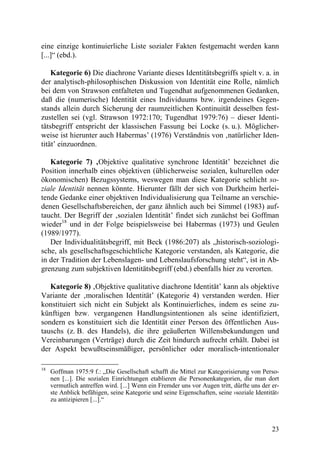 eine einzige kontinuierliche Liste sozialer Fakten festgemacht werden kann
[...]“ (ebd.).

    Kategorie 6) Die diachrone Variante dieses Identitätsbegriffs spielt v. a. in
der analytisch-philosophischen Diskussion von Identität eine Rolle, nämlich
bei dem von Strawson entfalteten und Tugendhat aufgenommenen Gedanken,
daß die (numerische) Identität eines Individuums bzw. irgendeines Gegen-
stands allein durch Sicherung der raumzeitlichen Kontinuität desselben fest-
zustellen sei (vgl. Strawson 1972:170; Tugendhat 1979:76) – dieser Identi-
tätsbegriff entspricht der klassischen Fassung bei Locke (s. u.). Möglicher-
weise ist hierunter auch Habermas’ (1976) Verständnis von ‚natürlicher Iden-
tität’ einzuordnen.

   Kategorie 7) ‚Objektive qualitative synchrone Identität’ bezeichnet die
Position innerhalb eines objektiven (üblicherweise sozialen, kulturellen oder
ökonomischen) Bezugssystems, weswegen man diese Kategorie schlicht so-
ziale Identität nennen könnte. Hierunter fällt der sich von Durkheim herlei-
tende Gedanke einer objektiven Individualisierung qua Teilname an verschie-
denen Gesellschaftsbereichen, der ganz ähnlich auch bei Simmel (1983) auf-
taucht. Der Begriff der ‚sozialen Identität’ findet sich zunächst bei Goffman
wieder18 und in der Folge beispielsweise bei Habermas (1973) und Geulen
(1989/1977).
   Der Individualitätsbegriff, mit Beck (1986:207) als „historisch-soziologi-
sche, als gesellschaftsgeschichtliche Kategorie verstanden, als Kategorie, die
in der Tradition der Lebenslagen- und Lebenslaufsforschung steht“, ist in Ab-
grenzung zum subjektiven Identitätsbegriff (ebd.) ebenfalls hier zu verorten.

   Kategorie 8) ‚Objektive qualitative diachrone Identität’ kann als objektive
Variante der ‚moralischen Identität’ (Kategorie 4) verstanden werden. Hier
konstituiert sich nicht ein Subjekt als Kontinuierliches, indem es seine zu-
künftigen bzw. vergangenen Handlungsintentionen als seine identifiziert,
sondern es konstituiert sich die Identität einer Person des öffentlichen Aus-
tauschs (z. B. des Handels), die ihre geäußerten Willensbekundungen und
Vereinbarungen (Verträge) durch die Zeit hindurch aufrecht erhält. Dabei ist
der Aspekt bewußtseinsmäßiger, persönlicher oder moralisch-intentionaler

18
     Goffman 1975:9 f.: „Die Gesellschaft schafft die Mittel zur Kategorisierung von Perso-
     nen [...]. Die sozialen Einrichtungen etablieren die Personenkategorien, die man dort
     vermutlich antreffen wird. [...] Wenn ein Fremder uns vor Augen tritt, dürfte uns der er-
     ste Anblick befähigen, seine Kategorie und seine Eigenschaften, seine ›soziale Identität‹
     zu antizipieren [...].“



                                                                                           23
 