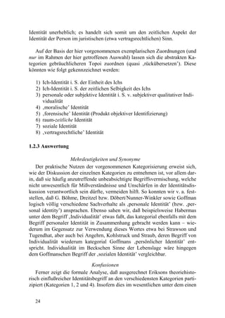 Identität unerheblich; es handelt sich somit um den zeitlichen Aspekt der
Identität der Person im juristischen (etwa vertragsrechtlichen) Sinn.

   Auf der Basis der hier vorgenommenen exemplarischen Zuordnungen (und
nur im Rahmen der hier getroffenen Auswahl) lassen sich die abstrakten Ka-
tegorien gebräuchlicheren Topoi zuordnen (quasi ‚rückübersetzen’). Diese
könnten wie folgt gekennzeichnet werden:

   1) Ich-Identität i. S. der Einheit des Ichs
   2) Ich-Identität i. S. der zeitlichen Selbigkeit des Ichs
   3) personale oder subjektive Identität i. S. v. subjektiver qualitativer Indi-
      vidualität
   4) ‚moralische’ Identität
   5) ‚forensische’ Identität (Produkt objektiver Identifizierung)
   6) raum-zeitliche Identität
   7) soziale Identität
   8) ‚vertragsrechtliche’ Identität

1.2.3 Auswertung

                    Mehrdeutigkeiten und Synonyme
    Der praktische Nutzen der vorgenommenen Kategorisierung erweist sich,
wie der Diskussion der einzelnen Kategorien zu entnehmen ist, vor allem dar-
in, daß sie häufig anzutreffende unbeabsichtigte Begriffsvermischung, welche
nicht unwesentlich für Mißverständnisse und Unschärfen in der Identitätsdis-
kussion verantwortlich sein dürfte, vermeiden hilft. So konnten wir v. a. fest-
stellen, daß G. Böhme, Dreitzel bzw. Döbert/Nunner-Winkler sowie Goffman
logisch völlig verschiedene Sachverhalte als ‚personale Identität’ (bzw. ‚per-
sonal identity’) ansprachen. Ebenso sahen wir, daß beispielsweise Habermas
unter dem Begriff ‚Individualität’ etwas faßt, das kategorial ebenfalls mit dem
Begriff personaler Identität in Zusammenhang gebracht werden kann – wie-
derum im Gegensatz zur Verwendung dieses Wortes etwa bei Strawson und
Tugendhat, aber auch bei Angehrn, Kohlstruck und Straub, deren Begriff von
Individualität wiederum kategorial Goffmans ‚persönlicher Identität’ ent-
spricht. Individualität im Beckschen Sinne der Lebenslage wäre hingegen
dem Goffmanschen Begriff der ‚sozialen Identität’ vergleichbar.

                               Konfusionen
   Ferner zeigt die formale Analyse, daß ausgerechnet Eriksons theoriehisto-
risch einflußreicher Identitätsbegriff an den verschiedensten Kategorien parti-
zipiert (Kategorien 1, 2 und 4). Insofern dies im wesentlichen unter dem einen


   24
 