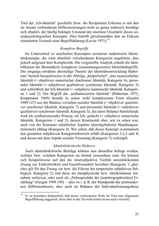 Titel der ‚Ich-Identität’ geschieht (bzw. die Rezipienten Eriksons es mit den
im Ansatz vorhandenen Differenzierungen nicht so genau nahmen), bestätigt
sich objektiv der häufig beklagte Umstand der enormen Unschärfe dieses so-
zialpsychologischen Konzepts. Dies betrifft gleichermaßen den an Erikson
orientierten Versuch einer Begriffsklärung (Levita 1971).19

                           Komplexe Begriffe
    Im Unterschied zu unscharfen Konzepten existieren andererseits Identi-
tätskonzepte, die zwar ebenfalls verschiedenen Kategorien angehören, dies
jedoch aufgrund ihrer Komplexität. Die vorgestellte Analytik erlaubt die Iden-
tifikation der Bestandteile komplexer (zusammengesetzter) Identitätsbegriffe.
Die eingangs erwähnte dreistufige Theorie der Identitätsentwicklung Haber-
mas’ besteht beispielsweise in der Abfolge „körperlicher“, also raumzeitlicher
Identität (= objektiver numerischer diachroner Identität, Kategorie 6), perso-
naler Identität (= subjektiver qualitativer synchroner Identität, Kategorie 3)
und schließlich der Ich-Identität (= subjektive numerische Identität, Kategori-
en 1 und 2). Der Begriff der ‚ausbalancierten Identität’ (Habermas 1973,
Krappmann 1969) besteht in seiner wohl komplexesten Form (Geulen
1989:127) aus der Balance zwischen sozialer Identität (= objektiver qualitati-
ver synchroner Identität, Kategorie 7) und personaler Identität (= subjektiver
qualitativer synchroner Identität, Kategorie 3); das diese Balance Herstellende
wird als synthetisierendes Prinzip, als Ich, gedacht (= subjektive numerische
Identität, Kategorien 1 und 2), dessen Kontinuität aber, wie zu sehen war,
auch von der Konstanz inhaltlicher Aspekte (durchgehaltener Handlungsin-
tentionen) abhing (Kategorie 4). Wir sehen, daß dieses Konzept systematisch
den gesamten subjektiven Kategorienbereich erfaßt (Kategorien 1,2,3 und 4)
und diesen mit dem Aspekt sozialer Verortung (Kategorie 7) verknüpft.

                      Identitätskritische Diskurse
   Auch identitätskritische Beiträge können nun daraufhin befragt werden,
welcher bzw. welchen Kategorien sie formal zuzuordnen sind. Sie können
sich beispielsweise auf den die innersubjektive Vielfalt unterdrückenden
Zwang zur Einheitlichkeit und Geschlossenheit beziehen (Kategorie 1; glei-
ches gilt für den Zwang zur bzw. die Fiktion der temporalen subjektiven Sel-
bigkeit, Kategorie 2) und diese als metaphysische bzw. überkommene An-
nahme entlarven, oder auch als „Nebenprodukt der [autobiographischen] Er-
zählung“ (Gergen 1998:188) – dies ist i. d. R. der Standpunkt der postmoder-
nen Differenztheorie, aber auch im Rahmen der Individualisierungsthese

19
     Es ist besonders bedauerlich, daß dieses vielrezipierte Werk im Titel eine allgemeine
     Begriffklärung suggeriert, diese aber in der Tat nicht leistet (wenn auch versucht).



                                                                                       25
 