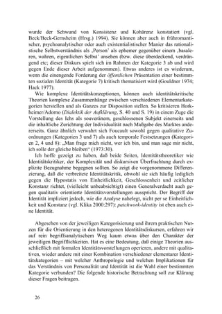 wurde der Schwund von Konsistenz und Kohärenz konstatiert (vgl.
Beck/Beck-Gernsheim (Hrsg.) 1994). Sie können aber auch in frühromanti-
scher, psychoanalytischer oder auch existentialistischer Manier das rationali-
stische Selbstverständnis als ‚Person’ als ephemer gegenüber einem ‚basale-
ren, wahren, eigentlichen Selbst’ ansehen (bzw. diese überdeckend, verdrän-
gend etc; dieser Diskurs spielt sich im Rahmen der Kategorie 3 ab und wird
gegen Ende dieser Arbeit aufgenommen). Etwas anderes ist es wiederum,
wenn die einengende Forderung der öffentlichen Präsentation einer bestimm-
ten sozialen Identität (Kategorie 7) kritisch thematisiert wird (Gouldner 1974;
Hack 1977).
    Wie komplexe Identitätskonzeptionen, können auch identitätskritische
Theorien komplexe Zusammenhänge zwischen verschiedenen Elementarkate-
gorien herstellen und als Ganzes zur Disposition stellen. So kritisieren Hork-
heimer/Adorno (Dialektik der Aufklärung, S. 40 und S. 19) in einem Zuge die
Vorstellung des Ichs als souveränem, geschlossenen Subjekt einerseits und
die inhaltliche Zurichtung der Individualität nach Maßgabe des Marktes ande-
rerseits. Ganz ähnlich verwahrt sich Foucault sowohl gegen qualitative Zu-
ordnungen (Kategorien 3 und 7) als auch temporale Festsetzungen (Kategori-
en 2, 4 und 8): „Man frage mich nicht, wer ich bin, und man sage mir nicht,
ich solle der gleiche bleiben“ (1973:30).
    Ich hoffe gezeigt zu haben, daß beide Seiten, Identitätstheoretiker wie
Identitätskritiker, der Komplexität und diskursiven Überfrachtung durch ex-
plizite Bezugnahme begegnen sollten. So zeigt die vorgenommene Differen-
zierung, daß die verbreitete Identitätskritik, obwohl sie sich häufig lediglich
gegen die Hypostatis von Einheitlichkeit, Geschlossenheit und zeitlicher
Konstanz richtet, (vielleicht unbeabsichtigt) einen Generalverdacht auch ge-
gen qualitativ orientierte Identitätsvorstellungen ausspricht. Der Begriff der
Identität impliziert jedoch, wie die Analyse nahelegt, nicht per se Einheitlich-
keit und Konstanz (vgl. Klika 2000:297): patchwork-identity ist eben auch ei-
ne Identität.

    Abgesehen von der jeweiligen Kategorisierung und ihrem praktischen Nut-
zen für die Orientierung in den heterogenen Identitätsdiskursen, erfahren wir
auf rein begriffsanalytischem Weg kaum etwas über den Charakter der
jeweiligen Begrifflichkeiten. Hat es eine Bedeutung, daß einige Theorien aus-
schließlich mit formalen Identitätsvorstellungen operieren, andere mit qualita-
tiven, wieder andere mit einer Kombination verschiedener elementarer Identi-
tätskategorien – mit welcher Anthropologie und welchen Implikationen für
das Verständnis von Personalität und Identität ist die Wahl einer bestimmten
Kategorie verbunden? Die folgende historische Betrachtung soll zur Klärung
dieser Fragen beitragen.


   26
 