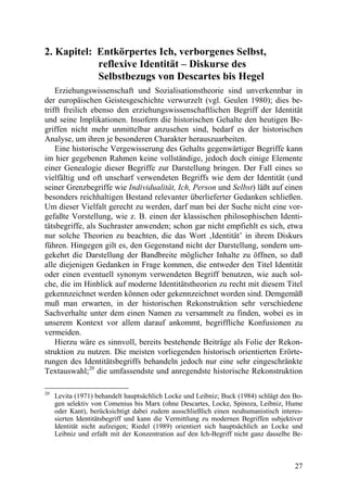 2. Kapitel: Entkörpertes Ich, verborgenes Selbst,
            reflexive Identität – Diskurse des
            Selbstbezugs von Descartes bis Hegel
    Erziehungswissenschaft und Sozialisationstheorie sind unverkennbar in
der europäischen Geistesgeschichte verwurzelt (vgl. Geulen 1980); dies be-
trifft freilich ebenso den erziehungswissenschaftlichen Begriff der Identität
und seine Implikationen. Insofern die historischen Gehalte den heutigen Be-
griffen nicht mehr unmittelbar anzusehen sind, bedarf es der historischen
Analyse, um ihren je besonderen Charakter herauszuarbeiten.
    Eine historische Vergewisserung des Gehalts gegenwärtiger Begriffe kann
im hier gegebenen Rahmen keine vollständige, jedoch doch einige Elemente
einer Genealogie dieser Begriffe zur Darstellung bringen. Der Fall eines so
vielfältig und oft unscharf verwendeten Begriffs wie dem der Identität (und
seiner Grenzbegriffe wie Individualität, Ich, Person und Selbst) läßt auf einen
besonders reichhaltigen Bestand relevanter überlieferter Gedanken schließen.
Um dieser Vielfalt gerecht zu werden, darf man bei der Suche nicht eine vor-
gefaßte Vorstellung, wie z. B. einen der klassischen philosophischen Identi-
tätsbegriffe, als Suchraster anwenden; schon gar nicht empfiehlt es sich, etwa
nur solche Theorien zu beachten, die das Wort ‚Identität’ in ihrem Diskurs
führen. Hingegen gilt es, den Gegenstand nicht der Darstellung, sondern um-
gekehrt die Darstellung der Bandbreite möglicher Inhalte zu öffnen, so daß
alle diejenigen Gedanken in Frage kommen, die entweder den Titel Identität
oder einen eventuell synonym verwendeten Begriff benutzen, wie auch sol-
che, die im Hinblick auf moderne Identitätstheorien zu recht mit diesem Titel
gekennzeichnet werden können oder gekennzeichnet worden sind. Demgemäß
muß man erwarten, in der historischen Rekonstruktion sehr verschiedene
Sachverhalte unter dem einen Namen zu versammelt zu finden, wobei es in
unserem Kontext vor allem darauf ankommt, begriffliche Konfusionen zu
vermeiden.
    Hierzu wäre es sinnvoll, bereits bestehende Beiträge als Folie der Rekon-
struktion zu nutzen. Die meisten vorliegenden historisch orientierten Erörte-
rungen des Identitätsbegriffs behandeln jedoch nur eine sehr eingeschränkte
Textauswahl;20 die umfassendste und anregendste historische Rekonstruktion

20
     Levita (1971) behandelt hauptsächlich Locke und Leibniz; Buck (1984) schlägt den Bo-
     gen selektiv von Comenius bis Marx (ohne Descartes, Locke, Spinoza, Leibniz, Hume
     oder Kant), berücksichtigt dabei zudem ausschließlich einen neuhumanistisch interes-
     sierten Identitätsbegriff und kann die Vermittlung zu modernen Begriffen subjektiver
     Identität nicht aufzeigen; Riedel (1989) orientiert sich hauptsächlich an Locke und
     Leibniz und erfaßt mit der Konzentration auf den Ich-Begriff nicht ganz dasselbe Be-



                                                                                      27
 