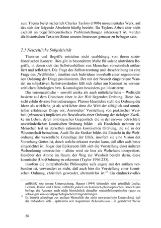 zum Thema bietet sicherlich Charles Taylors (1996) monumentales Werk, auf
das sich der folgende Abschnitt häufig bezieht. Da Taylors Arbeit aber nicht
explizit an begriffstheoretischen Problemstellungen interessiert ist, werden
die historischen Texte im Sinne unseres Interesses genauer zu befragen sein.


2.1 Neuzeitliche Subjektivität
    Theorien und Begriffe entstehen nicht unabhängig von ihrem sozio-
historischen Kontext. Dies gilt in besonderem Maße für solche abstrakten Be-
griffe, in denen sich das Selbstverhältnis von Menschen vornehmlich artiku-
liert und reflektiert. Die Frage des Selbstverortung und -beschreibung ist eine
Frage des ‚Weltbildes’, insofern sich Individuen innerhalb einer angenomme-
nen Ordnung der Dinge positionieren. Der mit der Neuzeit eingetretene Wan-
del im subjektiven Selbstverständnis läßt sich daher am Kontrast zu vorneu-
zeitlichen Ontologien bzw. Kosmologien besonders gut illustrieren:
    Die vorneuzeitliche – sowohl antike als auch mittelalterliche – Weltsicht
basierte auf dem Grundsatz einer in der Welt liegenden Ordnung. Diese An-
sicht erfuhr diverse Formulierungen. Platons Ideenlehre stellt die Ordnung der
Ideen als wirkliche, ja als wirklicher denn die Welt der alltäglich und unmit-
telbar erfahrenen Dinge vor; Aristoteles’ Vorstellung von praktischer Weis-
heit (phronesis) impliziert ein Bewußtsein einer Ordnung der richtigen Zwek-
ke im Leben, deren ontologisches Gegenstück die in der theoria betrachtete
unveränderlichen kosmischen Ordnung bildet – als Handelnde nehmen die
Menschen teil an derselben rationalen kosmischen Ordnung, die sie in der
Wissenschaft betrachten. Auch für die Stoiker bildet die Einsicht in die Welt-
ordnung die wesentliche Grundlage der Ethik, insofern sie eine Vision der
Vorsehung Gottes ist, durch welche erkannt werden kann, daß alles aufs beste
eingerichtet ist. Sogar den Epikureern läßt sich die Vorstellung einer äußeren
Weltordnung unterstellen – allein wird sie hier als Weltchaos interpretiert,
Gestöber der Atome im Raum; der Weg zur Weisheit besteht darin, diese
kosmische (Un-)Ordnung zu erkennen (Taylor 1996:233).
    Insofern die mittelalterliche Philosophie aufs engste mit der antiken ver-
bunden ist, verwundert es nicht, daß auch hier die Vorstellung einer kosmi-
schen Ordnung, christlich gewendet, alternativlos ist.21 Ein eindrucksvolles

     griffsfeld wie unsere Untersuchung; Hauser (1994) behandelt sehr gründlich Locke,
     Leibniz, Hume und Tetens, verbleibt jedoch im historisch-philosophischen Bereich und
     befragt die Autoren auch nicht hinsichtlich aktueller sozialphilosophischer (ganz zu
     schweigen von sozialpsychologischen) Fragestellungen.
21
     Es besteht allerdings zur antiken Mentalität der nicht unwesentliche Unterschied, daß
     die Individuen sich – spätestens seit Augustinus' Bekenntnissen – in geänderter Weise



     28
 