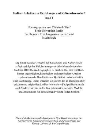 Berliner Arbeiten zur Erziehungs- und Kulturwissenschaft
                             Band 1


            Herausgegeben von Christoph Wulf
                  Freie Universität Berlin
          Fachbereich Erziehungswissenschaft und
                        Psychologie




  Die Reihe Berliner Arbeiten zur Erziehungs- und Kulturwissen-
  schaft verfolgt das Ziel, herausragende Abschlussarbeiten einer
 breiteren Öffentlichkeit zugänglich zu machen. Die hier veröffent-
    lichten theoretischen, historischen und empirischen Arbeiten
     repräsentieren die Bandbreite und Qualität der wissenschaftli-
chen Ausbildung. Damit sprechen sie sowohl das an kleineren, aber
präzisen und originellen Studien interessierte Fachpublikum an als
  auch Studierende, die in den hier publizierten Arbeiten Modelle
      und Anregungen für ihre eigenen Projekte finden können.




  Diese Publikation wurde durch einen Druckkostenzuschuss des
   Fachbereichs Erziehungswissenschaft und Psychologie der
                 Freien Universität Berlin gefördert
 