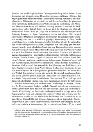 Beispiel der Nachhaltigkeit dieser Ordnungsvorstellung bietet Johann Amos
Comenius, der, als Zeitgenosse Descartes’, noch angesichts der völlig aus den
Fugen geratenen mittelalterlichen Gesellschaftsordnung, versuchte, eine neu-
platonische Philosophie zu reetablieren, auf deren Grundlage die pädagogi-
sche Vermittlung der harmonischen Weltordnung die Verbindung von Mikro-
und Makrokosmos retten und so einen Ausweg aus dem ‚Labyrinth der Welt’
versprechen sollte. Jedoch hatte zu dieser Zeit die Spaltung der römisch-
katholischen Staatskirche im Zuge der Reformation die klerikal-politische
Ordnung Europas in ihren Grundfesten bereits erschüttert. Die dadurch
schwindende Macht der herrschenden Institutionen des europäischen Mittelal-
ters ermöglichte eine v. a. städtisch geprägte Neuordnung in allen Gesell-
schaftsbereichen, welche dem erwachenden Selbstbewußtsein der aufstreben-
den städtisch-bürgerlichen Schicht Gelegenheit zur Entfaltung gab. Der Gel-
tungsverlust der mittelalterlichen Methoden und Dogmen hatte eine mannig-
faltige Suche nach neuen Methoden und Standpunkten in den Wissenschaften
wie auch den Künsten, eine Renaissance des antiken Forscher- und Künstler-
geistes, hervorgerufen – die mächtigen theoretischen Entwürfe zu Beginn der
Neuzeit, Francis Bacons Magna Instauratio und New Atlantis, René Des-
cartes’ Discours und seine Meditationes, Johann Amos Comenius’ Labyrinth
der Welt und seine Pansophie wie schließlich Thomas Hobbes’ Leviathan, il-
lustrieren eindrucksvoll das Ausmaß der Erschütterung der Traditionen. Alle
diese Werke bezeugen in ihrer Positivität den Verlust einer Harmonie, die das
von Foucault (1993:46 ff.) dargestellte ‚prosaische Weltalter’ bis in den letz-
ten Winkel des sozialen Lebens wie auch der Geisteswelt durchzogen hatte,
und fassen die Problematik ihrer Zeit – freilich in sehr unterschiedlicher Wei-
se – in der Frage nach dem Verhältnis des Einzelnen zur Welt; der Frage nach
der gesellschaftlichen Ordnung und ihrer Bedingungen seitens der Individuen.
    Mit dem Anbruch des, um bei Foucaults Terminologie zu bleiben, ‚Zeital-
ters der Repräsentation’ fand ein radikaler Wandel statt, dessen epistemologi-
sches Kernmoment darin bestand, daß der ontische Logos, die kosmische ra-
tionale Weltordnung, ins Innere des denkenden Subjekts verlegt wurde. Qua
Repräsentation wird die Ordnung ins Denken verlegt; die Ordnung der Re-
präsentation erlaubt es, den Maßstab in das Denken des Erkennenden zu le-
gen. Dieser Wandel läßt sich übrigens hervorragend am Wandel der Darstel-
lungsweise in der Malerei nachvollziehen, namentlich am Übergang zur zen-
tralperspektivischen Konstruktion, die in vormals unerhörter Weise – und,

   erfahren. Wie Vernant (1998) zeigt, existieren in der Antike sehr wohl Vorstellungen
   von Personalität und Subjektivität – die mittelalterlichen Menschen aber treten über ei-
   nen reflexiven Modus der Selbsterfahrung; d. h., sie definieren sich über ihre Gedanken,
   Gefühle, Sünden etc.



                                                                                        29
 