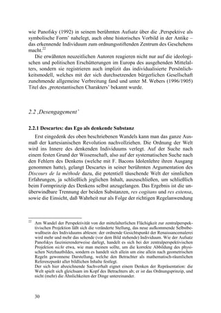 wie Panofsky (1992) in seinem berühmten Aufsatz über die ‚Perspektive als
symbolische Form’ nahelegt, auch ohne historisches Vorbild in der Antike –
das erkennende Individuum zum ordnungsstiftenden Zentrum des Geschehens
macht.22
   Die erwähnten neuzeitlichen Autoren reagieren nicht nur auf die ideologi-
schen und politischen Erschütterungen im Europa des ausgehenden Mittelal-
ters, sondern sie registrieren auch implizit das individualisierte Persönlich-
keitsmodell, welches mit der sich durchsetzenden bürgerlichen Gesellschaft
zunehmende allgemeine Verbreitung fand und unter M. Webers (1996/1905)
Titel des ‚protestantischen Charakters’ bekannt wurde.



2.2 ,Desengagement’

2.2.1 Descartes: das Ego als denkende Substanz
   Erst eingedenk des oben beschriebenen Wandels kann man das ganze Aus-
maß der kartesianischen Revolution nachvollziehen. Die Ordnung der Welt
wird ins Innere des denkenden Individuums verlegt. Auf der Suche nach
einem festen Grund der Wissenschaft, also auf der systematischen Suche nach
den Fehlern des Denkens (welche mit F. Bacons Idolenlehre ihren Ausgang
genommen hatte), gelangt Descartes in seiner berühmten Argumentation des
Discours de la mèthode dazu, die potentiell täuschende Welt der sinnlichen
Erfahrungen, ja schließlich jeglichen Inhalt, auszuschließen, um schließlich
beim Formprinzip des Denkens selbst anzugelangen. Das Ergebnis ist die un-
überwindbare Trennung der beiden Substanzen, res cogitans und res extensa,
sowie die Einsicht, daß Wahrheit nur als Folge der richtigen Regelanwendung



22
     Am Wandel der Perspektivität von der mittelalterlichen Flächigkeit zur zentralperspek-
     tivischen Projektion läßt sich die veränderte Stellung, das neue aufkommende Selbstbe-
     wußtsein des Individuums ablesen: der ordnende Gesichtspunkt der Renaissancemalerei
     wird mehr und mehr das sehende (vor dem Bild stehende) Individuum. Wie der Aufsatz
     Panofskys faszinierenderweise darlegt, handelt es sich bei der zentralperspektivischen
     Projektion nicht etwa, wie man meinen sollte, um die korrekte Abbildung des physi-
     schen Netzhautbildes, sondern es handelt sich allein um eine allein nach geometrischen
     Regeln gewonnene Darstellung, welche den Betrachter als mathematisch-räumlichen
     Referenzpunkt aller bildlichen Inhalte festlegt.
     Der sich hier abzeichnende Sachverhalt eignet einem Denken der Repräsentation: die
     Welt spielt sich gleichsam im Kopf des Betrachters ab; er ist das Ordnungsprinzip, und
     nicht (mehr) die Ähnlichkeiten der Dinge untereinander.



     30
 