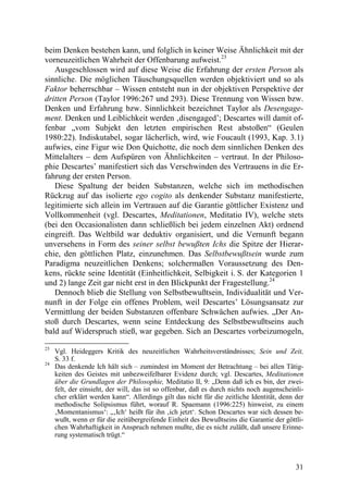 beim Denken bestehen kann, und folglich in keiner Weise Ähnlichkeit mit der
vorneuzeitlichen Wahrheit der Offenbarung aufweist.23
   Ausgeschlossen wird auf diese Weise die Erfahrung der ersten Person als
sinnliche. Die möglichen Täuschungsquellen werden objektiviert und so als
Faktor beherrschbar – Wissen entsteht nun in der objektiven Perspektive der
dritten Person (Taylor 1996:267 und 293). Diese Trennung von Wissen bzw.
Denken und Erfahrung bzw. Sinnlichkeit bezeichnet Taylor als Desengage-
ment. Denken und Leiblichkeit werden ‚disengaged’; Descartes will damit of-
fenbar „vom Subjekt den letzten empirischen Rest abstoßen“ (Geulen
1980:22). Indiskutabel, sogar lächerlich, wird, wie Foucault (1993, Kap. 3.1)
aufwies, eine Figur wie Don Quichotte, die noch dem sinnlichen Denken des
Mittelalters – dem Aufspüren von Ähnlichkeiten – vertraut. In der Philoso-
phie Descartes’ manifestiert sich das Verschwinden des Vertrauens in die Er-
fahrung der ersten Person.
   Diese Spaltung der beiden Substanzen, welche sich im methodischen
Rückzug auf das isolierte ego cogito als denkender Substanz manifestierte,
legitimierte sich allein im Vertrauen auf die Garantie göttlicher Existenz und
Vollkommenheit (vgl. Descartes, Meditationen, Meditatio IV), welche stets
(bei den Occasionalisten dann schließlich bei jedem einzelnen Akt) ordnend
eingreift. Das Weltbild war deduktiv organisiert, und die Vernunft begann
unversehens in Form des seiner selbst bewußten Ichs die Spitze der Hierar-
chie, den göttlichen Platz, einzunehmen. Das Selbstbewußtsein wurde zum
Paradigma neuzeitlichen Denkens; solchermaßen Voraussetzung des Den-
kens, rückte seine Identität (Einheitlichkeit, Selbigkeit i. S. der Kategorien 1
und 2) lange Zeit gar nicht erst in den Blickpunkt der Fragestellung.24
   Dennoch blieb die Stellung von Selbstbewußtsein, Individualität und Ver-
nunft in der Folge ein offenes Problem, weil Descartes’ Lösungsansatz zur
Vermittlung der beiden Substanzen offenbare Schwächen aufwies. „Der An-
stoß durch Descartes, wenn seine Entdeckung des Selbstbewußtseins auch
bald auf Widerspruch stieß, war gegeben. Sich an Descartes vorbeizumogeln,

23
     Vgl. Heideggers Kritik des neuzeitlichen Wahrheitsverständnisses; Sein und Zeit,
     S. 33 f.
24
     Das denkende Ich hält sich – zumindest im Moment der Betrachtung – bei allen Tätig-
     keiten des Geistes mit unbezweifelbarer Evidenz durch; vgl. Descartes, Meditationen
     über die Grundlagen der Philosophie, Meditatio II, 9: „Denn daß ich es bin, der zwei-
     felt, der einsieht, der will, das ist so offenbar, daß es durch nichts noch augenscheinli-
     cher erklärt werden kann“. Allerdings gilt das nicht für die zeitliche Identität, denn der
     methodische Solipsismus führt, worauf R. Spaemann (1996:225) hinweist, zu einem
     ‚Momentanismus‘: „‚Ich‘ heißt für ihn ‚ich jetzt‘. Schon Descartes war sich dessen be-
     wußt, wenn er für die zeitübergreifende Einheit des Bewußtseins die Garantie der göttli-
     chen Wahrhaftigkeit in Anspruch nehmen mußte, die es nicht zuläßt, daß unsere Erinne-
     rung systematisch trügt.“



                                                                                            31
 