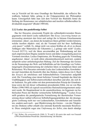 was ja Verzicht auf die neue Grundlage der Rationalität, das reflexive Be-
wußtsein, bedeutet hätte, gelang in der Folgegeneration der Philosophen
kaum. Unweigerlich hätte man sich dem Vorwurf des Rückfalls hinter die
Stellung der Renaissance zur schöpferischen und insofern selbstbewußten In-
dividualität ausgesetzt“ (Riedel 1989:68).

2.2.2 Locke: das punktförmige Selbst
    Das bei Descartes einsetzende Projekt des selbstobjektivierenden Desen-
gagements wird durch Locke radikalisiert: Der Essay concerning human un-
derstanding atomisiert den Geist und zerlegt ihn in kleinste Einzelmomente
(elementare ‚Ideen’, aus denen die komplexen Ideen gebildet werden können),
welche insofern objektiv sind, als der Verstand sich bei ihrer Auffindung
„rein passiv“ verhält. Es „hängt nicht von seinen Kräften ab, ob er zu diesen
Anfängen oder Materialien der Erkenntnis [...] gelangt oder nicht“ (Locke,
Versuch II/27/1), weil die Ideen unvermeidbar per Wahrnehmung auf den
nach empiristischem Dogma zunächst leeren und daher zwangsläufig passiven
Verstand einwirken. Lockes Empirismus, die Wendung gegen die Vorstellung
angeborener ‚Ideen’, ist nicht allein erkenntnistheoretisch motiviert, sondern
entspricht seiner antiteleologischen Haltung: Ziel der Demontage des Geistes
ist die Neumontage des Welt- und Selbstbildes auf der Grundlage von Verket-
tungsregeln (Zusammensetzung der einfachen Ideen zu komplexen Ideen und
Relationen). Wie Descartes entwindet Locke den Leidenschaften, Gewohnhei-
ten und Autoritäten die Kontrolle über das Denken, indem dieses (im 4. Buch
des Essays) als urteilsloses und leidenschaftsfreies Untersuchen aufgefaßt
wird. Die Vorstellung einer derart befreiten Vernunft begründet das Ideal der
Unabhängigkeit und Selbstverantwortlichkeit derselben und aller, die sich ih-
rer bedienen. Sie geht einher mit dem protestantischen Prinzip der Grundsatz-
treue sowie der mit dieser verbundenen prozeduralen Ethik, wie sie von Max
Weber (1996/1905) als typisch neuzeitliches Rationalisierungsmoment analy-
siert wurde. Ihr Hauptmerkmal ist die ununterbrochene, im Gegensatz zur ka-
tholischen Praxis der Beichte verinnerlichte Selbstbefragung.25 Lockes Essay
stellt geradezu die paradigmatische Formulierung der theoretischen Voraus-
setzung dieser radikal reflexiven Selbstbefragungspraktiken dar: die desenga-
gierte Loslösung nicht nur von Leidenschaften, Gewohnheiten und Autoritä-
ten, sondern auch noch – qua Objektivierung des Geistes – von den Tätigkei-
ten des Denkens selber erlaubt eine rationale Kontrolle maximaler Reichwei-
te. Diese ermöglicht sogar eine Umformung des Selbst, eine durch ständige

25
     Vgl. Weber, Die protestantische Ethik, S. 76 und S. 84 sowie den auch von Foucault
     (1991) beschriebenen Prozeß der ‚Internalisierung’ der Beichte.



     32
 