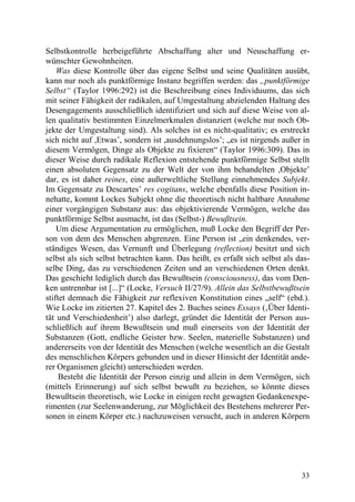 Selbstkontrolle herbeigeführte Abschaffung alter und Neuschaffung er-
wünschter Gewohnheiten.
    Was diese Kontrolle über das eigene Selbst und seine Qualitäten ausübt,
kann nur noch als punktförmige Instanz begriffen werden: das „punktförmige
Selbst“ (Taylor 1996:292) ist die Beschreibung eines Individuums, das sich
mit seiner Fähigkeit der radikalen, auf Umgestaltung abzielenden Haltung des
Desengagements ausschließlich identifiziert und sich auf diese Weise von al-
len qualitativ bestimmten Einzelmerkmalen distanziert (welche nur noch Ob-
jekte der Umgestaltung sind). Als solches ist es nicht-qualitativ; es erstreckt
sich nicht auf ,Etwas’, sondern ist ,ausdehnungslos’; „es ist nirgends außer in
diesem Vermögen, Dinge als Objekte zu fixieren“ (Taylor 1996:309). Das in
dieser Weise durch radikale Reflexion entstehende punktförmige Selbst stellt
einen absoluten Gegensatz zu der Welt der von ihm behandelten ,Objekte’
dar, es ist daher reines, eine außerweltliche Stellung einnehmendes Subjekt.
Im Gegensatz zu Descartes’ res cogitans, welche ebenfalls diese Position in-
nehatte, kommt Lockes Subjekt ohne die theoretisch nicht haltbare Annahme
einer vorgängigen Substanz aus: das objektivierende Vermögen, welche das
punktförmige Selbst ausmacht, ist das (Selbst-) Bewußtsein.
    Um diese Argumentation zu ermöglichen, muß Locke den Begriff der Per-
son von dem des Menschen abgrenzen. Eine Person ist „ein denkendes, ver-
ständiges Wesen, das Vernunft und Überlegung (reflection) besitzt und sich
selbst als sich selbst betrachten kann. Das heißt, es erfaßt sich selbst als das-
selbe Ding, das zu verschiedenen Zeiten und an verschiedenen Orten denkt.
Das geschieht lediglich durch das Bewußtsein (consciousness), das vom Den-
ken untrennbar ist [...]“ (Locke, Versuch II/27/9). Allein das Selbstbewußtsein
stiftet demnach die Fähigkeit zur reflexiven Konstitution eines „self“ (ebd.).
Wie Locke im zitierten 27. Kapitel des 2. Buches seines Essays (‚Über Identi-
tät und Verschiedenheit’) also darlegt, gründet die Identität der Person aus-
schließlich auf ihrem Bewußtsein und muß einerseits von der Identität der
Substanzen (Gott, endliche Geister bzw. Seelen, materielle Substanzen) und
andererseits von der Identität des Menschen (welche wesentlich an die Gestalt
des menschlichen Körpers gebunden und in dieser Hinsicht der Identität ande-
rer Organismen gleicht) unterschieden werden.
     Besteht die Identität der Person einzig und allein in dem Vermögen, sich
(mittels Erinnerung) auf sich selbst bewußt zu beziehen, so könnte dieses
Bewußtsein theoretisch, wie Locke in einigen recht gewagten Gedankenexpe-
rimenten (zur Seelenwanderung, zur Möglichkeit des Bestehens mehrerer Per-
sonen in einem Körper etc.) nachzuweisen versucht, auch in anderen Körpern




                                                                              33
 